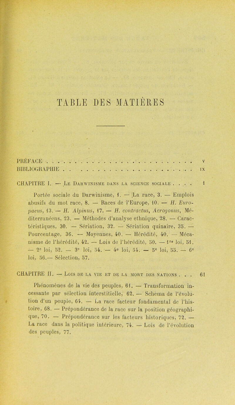 TABLE DES MATIÈRES PRÉFACE BIBLIOGRAPHIE CHAPITRE I. — Le Darwinisme dans la science sociale .... Portée sociale du Darwinisme, I. — [La race, 3. — Emplois abusifs du mot race, 8. — Races de l’Europe, 10. — H. Euro- paeus, 13. — H. Alpinus, 17. — H. contractus, Acrogonus, Mé- diterranéens, 23. — Méthodes d’analyse ethnique, 28. — Carac- téristiques, 30. — Sériation, 32. — Sériation quinaire, 35. — Pourcentage, 36. — Moyennes, 40. — Hérédité, 40. — Méca- nisme de l’hérédité, 42. — Lois de l’hérédité, 50. — lre loi, 51. — 2° loi, 52. — 3° loi, 54. — 4° loi, 51. — 5e loi, 55. — 6e loi, 56.— Sélection, 57. CHAPITRE II. — Lois de la vie et de la mort des Nations . . . Phénomènes de la vie des peuples, 61. — Transformation in- cessante par sélection interstitielle, 62. — Schéma de l’évolu- tion d’un peuple, 61. — La race facteur fondamental de l’his- toire, 68. — Prépondérance de la race sur la position géographi- que, 70. — Prépondérance sur les facteurs historiques, 72. — La race dans la politique intérieure, 74. — Lois de l’évolution des peuples, 77.