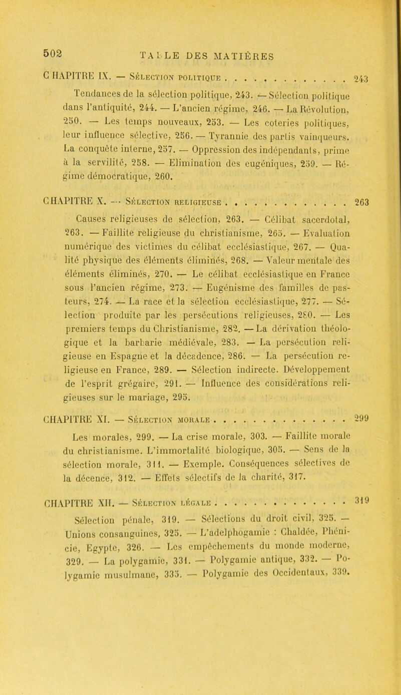 G HAPITRE IX. — Sélection politique 243 Tendances de la sélection politique, 243. — Sélection politique dans l’antiquité, 244. — L’ancien régime, 246. — La Révolution, 250. — Les temps nouveaux, 253. — Les coteries politiques, leur influence sélective, 256. — Tyrannie des partis vainqueurs. La conquête interne, 257. — Oppression des indépendants, prime à la servilité, 258. — Elimination des eugéniques, 259. — Ré- gime démocratique, 260. CHAPITRE X. —• Sélection heligieuse 263 Causes religieuses de sélection, 263. — Célibat sacerdotal, 263. —Faillite religieuse du christianisme, 265. — Evaluation numérique des victimes du célibat ecclésiastique, 267. — Qua- lité physique des éléments éliminés, 268. — Valeur mentale des éléments éliminés, 270. — Le célibat ecclésiastique en France sous l’ancien régime, 273. — Eugénisme des familles de pas- teurs, 274. — La race et la sélection ecclésiastique, 277. — Sé- lection produite par les persécutions religieuses, 280. — Les premiers temps du Christianisme, 282. — La dérivation théolo- gique et la barbarie médiévale, 283. — La persécution reli- gieuse en Espagne et la décadence, 286. — La persécution re- ligieuse en France, 289. — Sélection indirecte. Développement de l’esprit grégaire, 291. — Influence des considérations reli- gieuses sur le mariage, 295. CHAPITRE XI. — Sélection morale 299 Les morales, 299. — La crise morale, 303. — Faillite morale du christianisme. L’immortalité biologique, 305. — Sens de la sélection morale, 31t. — Exemple. Conséquences sélectives de la décence, 312. — Effets sélectifs de la charité, 317. CHAPITRE XII. — Sélection légale 319 Sélection pénale, 319. — Sélections du droit civil, 325. — Unions consanguines, 325. — L’adclphogamie : Chaldée, Phéni- cie, Egypte, 326. — Les empêchements du monde moderne, 329. — La polygamie, 331. — Polygamie antique, 332. — Po- lygamie musulmane, 333. — Polygamie des Occidentaux, 339.