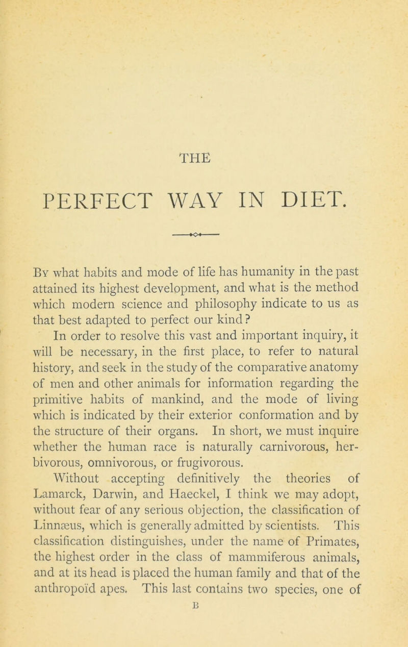 THE PERFECT WAY IN DIET. K>« ■ By what habits and mode of life has humanity in the past attained its highest development, and what is the method which modern science and philosophy indicate to us as that best adapted to perfect our kind ? In order to resolve this vast and important inquiry, it will be necessary, in the first place, to refer to natural history, and seek in the study of the comparative anatomy of men and other animals for information regarding the primitive habits of mankind, and the mode of living which is indicated by their exterior conformation and by the structure of their organs. In short, we must inquire whether the human race is naturally carnivorous, her- bivorous, omnivorous, or frugivorous. Without accepting definitively the theories of Lamarck, Darwin, and Haeckel, I think we may adopt, without fear of any serious objection, the classification of Linnseus, which is generally admitted by scientists. This classification distinguishes, under the name of Primates, the highest order in the class of mammiferous animals, and at its head is placed the human family and that of the anthropoid apes. This last contains two species, one of B