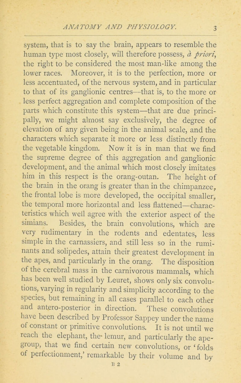 system, that is to say the brain, appears to resemble the human type most closely, will therefore possess, a priori, the right to be considered the most man-like among the lower races. Moreover, it is to the perfection, more or less accentuated, of the nervous system, and in particular to that of its ganglionic centres—that is, to the more or less perfect aggregation and complete composition of the parts which constitute this system—that are due princi- pally, we might almost say exclusively, the degree of elevation of any given being in the animal scale, and the characters which separate it more or less distinctly from the vegetable kingdom. Now it is in man that we find the supreme degree of this aggregation and ganglionic development, and the animal which most closely imitates him in this respect is the orang-outan. The height of the brain in the orang is greater than in the chimpanzee, the frontal lobe is more developed, the occipital smaller, the temporal more horizontal and less flattened—charac- teristics which well agree with the exterior aspect of the simians. Besides, the brain convolutions, which are very rudimentary in the rodents and edentates, less simple in the carnassiers, and still less so in the rumi- nants and solipedes, attain their greatest development in the apes, and particularly in the orang. The disposition of the cerebral mass in the carnivorous mammals, which has been well studied by Leuret, shows only six convolu- tions, varying in regularity and simplicity according to the species, but remaining in all cases parallel to each other and antero-postenor in direction. These convolutions have been described by Professor Sappey under the name of constant or primitive convolutions. It is not until we reach the elephant, the* lemur, and particularly the ape- group, that we find certain new convolutions, or ‘folds of perfectionment,’ remarkable by their volume and by