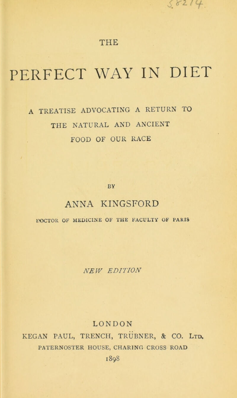 THE PERFECT WAY IN DIET A TREATISE ADVOCATING A RETURN TO THE NATURAL AND ANCIENT FOOD OF OUR RACE BY ANNA KINGSFORD DOCTOR OF MEDICINE OF THE FACULTY OF PARIS JVEIV EDITION LONDON KEGAN PAUL, TRENCH, TRUBNER, & CO. Ltu PATERNOSTER HOUSE, CHARING CROSS ROAD 1898