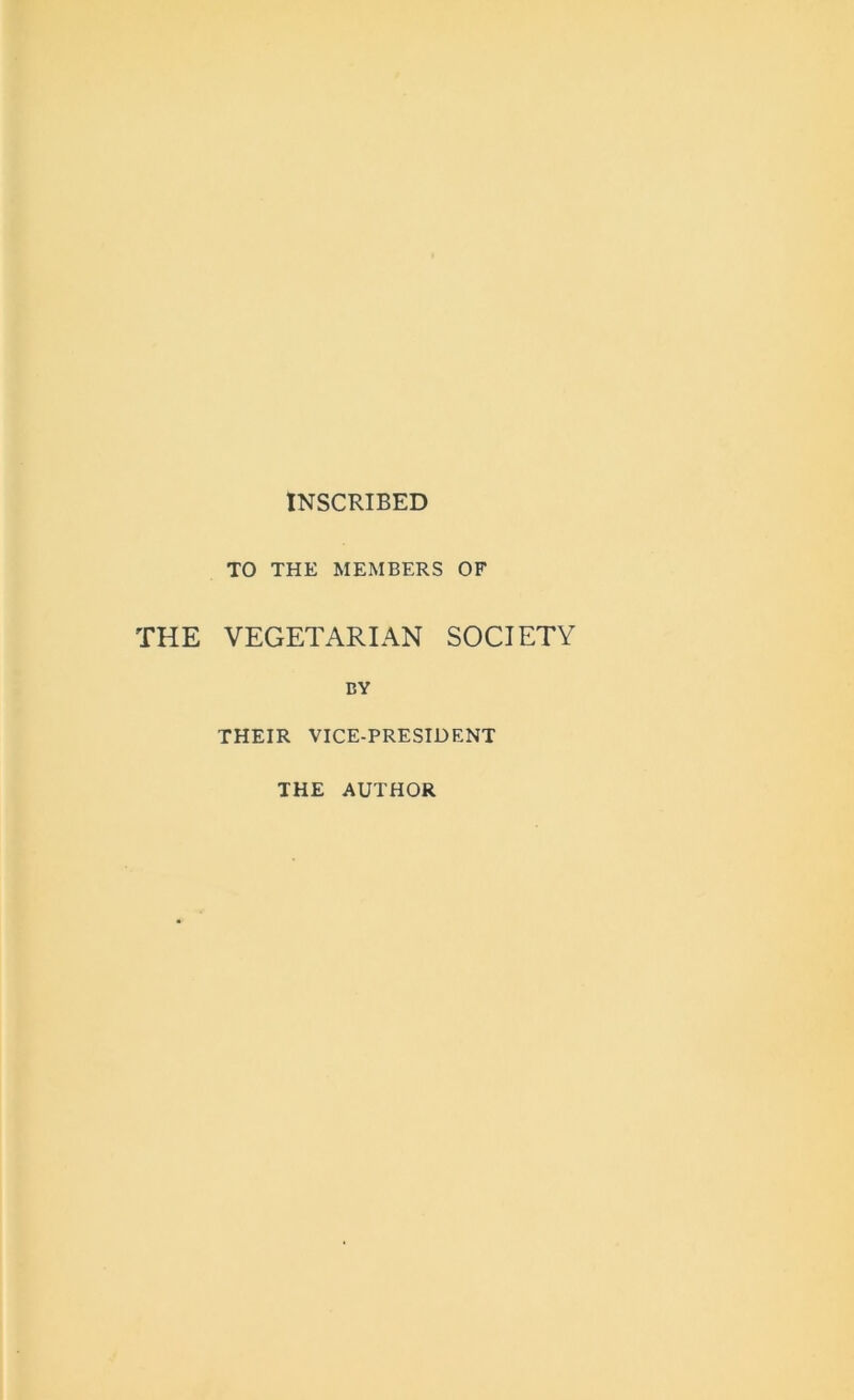 INSCRIBED TO THE MEMBERS OF THE VEGETARIAN SOCIETY BY THEIR VICE-PRESIDENT THE AUTHOR