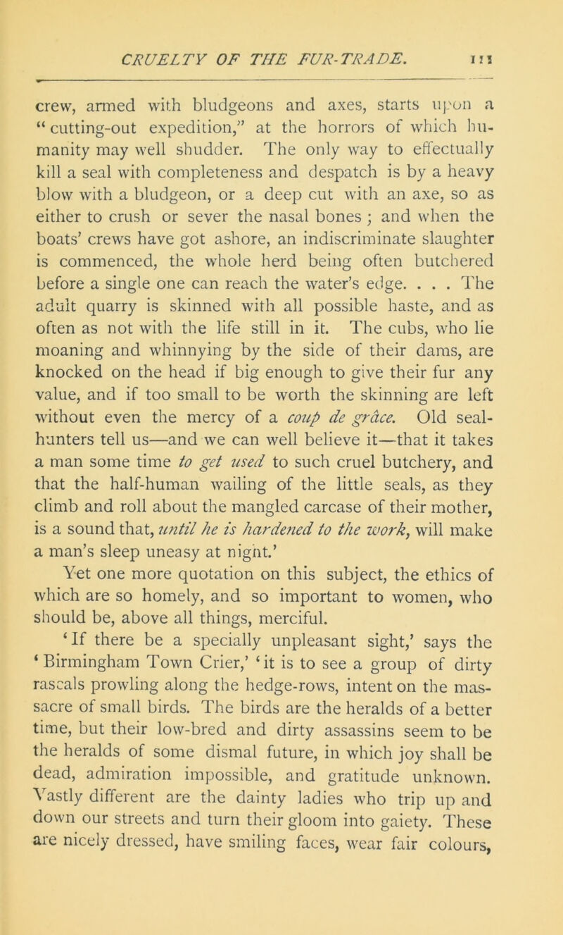 crew, armed with bludgeons and axes, starts uj.'on a “cutting-out expedition,” at the horrors of which hu- manity may well shudder. The only way to effectually kill a seal with completeness and despatch is by a heavy blow with a bludgeon, or a deep cut with an axe, so as either to crush or sever the nasal bones ; and when the boats’ crews have got ashore, an indiscriminate slaughter is commenced, the whole herd being often butchered before a single one can reach the water’s edge. . . . The adult quarry is skinned with all possible haste, and as often as not with the life still in it. The cubs, who lie moaning and whinnying by the side of their dams, are knocked on the head if big enough to give their fur any value, and if too small to be worth the skinning are left without even the mercy of a coup de grace. Old seal- hunters tell us—and we can well believe it—that it takes a man some time to get used to such cruel butchery, and that the half-human wailing of the little seals, as they climb and roll about the mangled carcase of their mother, is a sound that, until he is hardened to the work, will make a man’s sleep uneasy at night.’ Yet one more quotation on this subject, the ethics of which are so homely, and so important to women, who should be, above all things, merciful. ‘If there be a specially unpleasant sight,’ says the ‘Birmingham Town Crier,’ ‘it is to see a group of dirty rascals prowling along the hedge-rows, intent on the mas- sacre of small birds. The birds are the heralds of a better time, but their low-bred and dirty assassins seem to be the heralds of some dismal future, in which joy shall be dead, admiration impossible, and gratitude unknown. Vastly different are the dainty ladies who trip up and down our streets and turn their gloom into gaiety. These are nicely dressed, have smiling faces, wear fair colours,