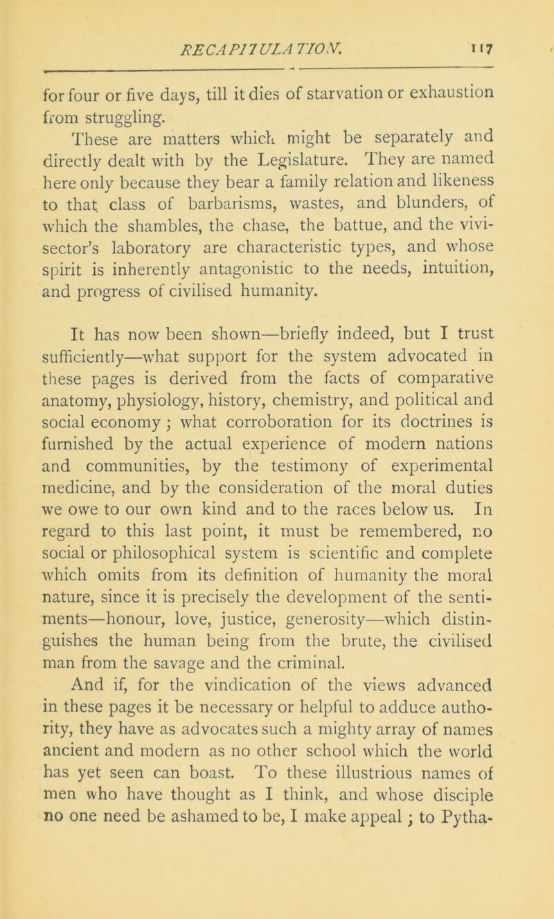 for four or five days, till it dies of starvation or exhaustion from struggling. These are matters which might be separately and directly dealt with by the Legislature. They are named here only because they bear a family relation and likeness to that, class of barbarisms, wastes, and blunders, of which the shambles, the chase, the battue, and the vivi- sector’s laboratory are characteristic types, and whose spirit is inherently antagonistic to the needs, intuition, and progress of civilised humanity. It has now been shown—briefly indeed, but I trust sufficiently—what support for the system advocated in these pages is derived from the facts of comparative anatomy, physiology, history, chemistry, and political and social economy ; what corroboration for its doctrines is furnished by the actual experience of modern nations and communities, by the testimony of experimental medicine, and by the consideration of the moral duties we owe to our own kind and to the races below us. In regard to this last point, it must be remembered, no social or philosophical system is scientific and complete which omits from its definition of humanity the moral nature, since it is precisely the development of the senti- ments—honour, love, justice, generosity—which distin- guishes the human being from the brute, the civilised man from the savage and the criminal. And if, for the vindication of the views advanced in these pages it be necessary or helpful to adduce autho- rity, they have as advocates such a mighty array of names ancient and modern as no other school which the world has yet seen can boast. To these illustrious names of men who have thought as I think, and whose disciple no one need be ashamed to be, I make appeal; to Pytha-