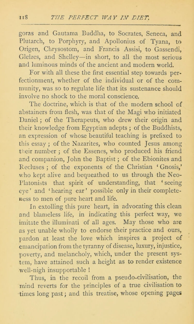 goras and Gautama Buddha, to Socrates, Seneca, and Plutarch, to Porphyry, and Apollonius of Tyana, to Origen, Chrysostom, and Francis Assisi, to Gassendi, Gleizes, and Shelley—in short, to all the most serious and luminous minds of the ancient and modern world. For with all these the first essential step towards per- fectionment, whether of the individual or of the com- munity, was so to regulate life that its sustenance should involve no shock to the moral conscience. The doctrine, which is that of the modern school of abstainers from flesh, was that of the Magi who initiated Daniel; of the Therapeuts, who drew their origin and their knowledge from Egyptian adepts ; of the Buddhists, an expression of whose beautiful teaching is prefixed to this essay ; of the Nazarites, who counted Jesus among tlieir number ; of the Essenes, who produced his friend and companion, John the Baptist; of the Ebionites and Kecluses ; of the exponents of the Christian ‘ Gnosis,’ who kept alive and bequeathed to us through the Neo- I’latonists that spirit of understanding, that ‘ seeing eye ’ and ‘ hearing ear ’ possible only in their complete- ness to men of pure heart and life. In extolling this pure heart, in advocating this clean and blameless life, in indicating this perfect way, we imitate the illuminati of all ages. May those who are as yet unable wholly to endorse their practice and ours, ptardon at least the love which inspires a project of emancipation from the tyranny of disease, luxury, injustice, poverty, and melancholy, which, under the present sys- tem, have attained such a height as to render existence well-nigh insupportable ! Thus, in the recoil from a pseudo-civilisation, the mind reverts for the principles of a true civilisation to times long past; and this treatise, whose opening pages