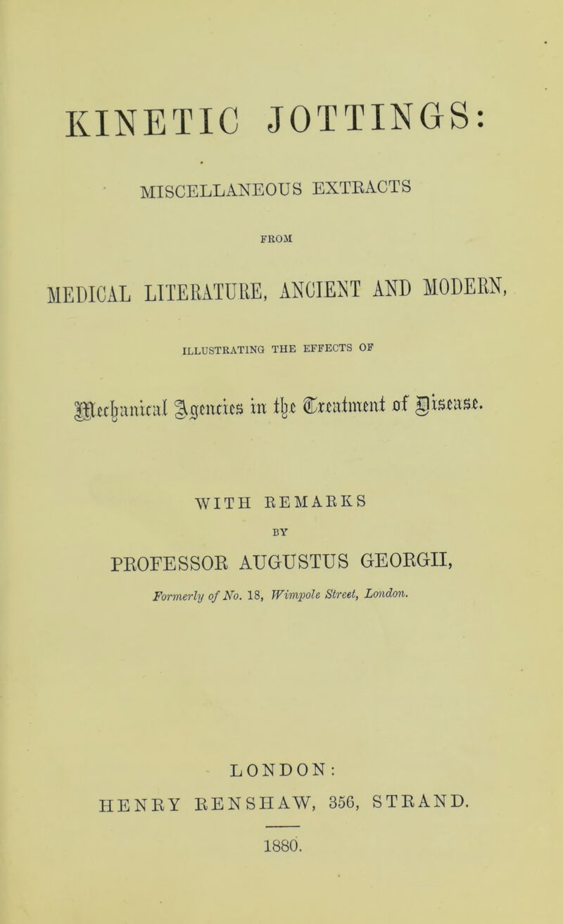 KINETIC JOTTINGS: MISCELLANEOUS EXTEACTS FROM MEDICAL LITERATDUE, ANOIEIiT AND MODERN, ILLUSTRATING THE EFFECTS OF Pcrfeaiikul iFendcs in iljc frwtlmtiit of fistas*. WITH KEMAEKS BY PEOFESSOE AUGUSTUS GEOEGII, FoTTneTly of Ffo, 18, TViTupole Street, London. LONDON: HENEY BENSHAW, 366, STEAND. 1880.