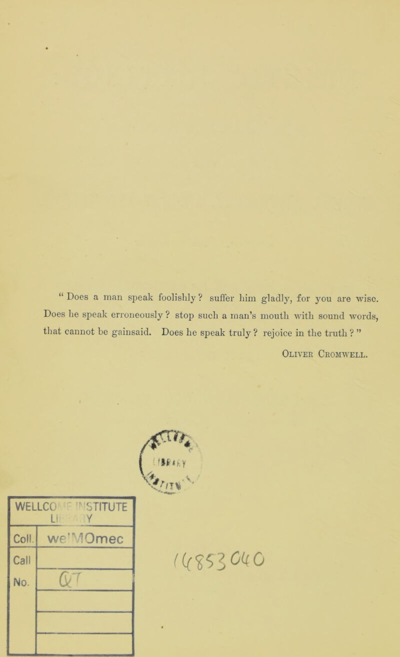 “ Does a man speak foolishly ? suffer him gladly, for you are wise. Does he speak erroneously ? st023 such a man’s mouth with sound words, that cannot be gainsaid. Does he speak truly ? rejoice in the truth ? ” Oliver Cromwell. WELLCO ■' STITUTE L! Y Coll. we'10mec Call No.