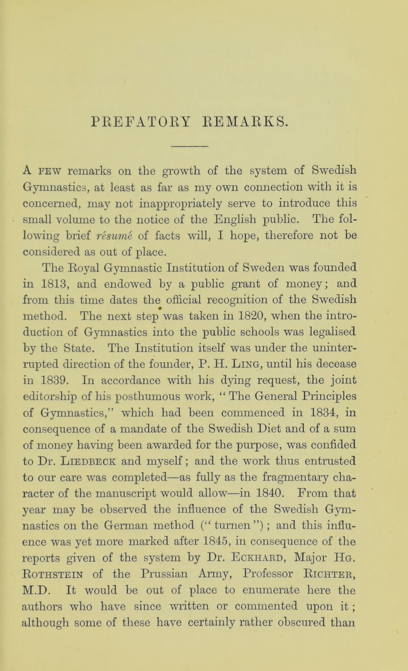 PEEFATOBY EEMAEKS. A FEW remarks on the growth of the system of Swedish Gymnastics, at least as far as my own connection with it is concerned, may not inappropriately serve to introduce this small volmne to the notice of the English public. The fol- lowing brief resume of facts will, I hope, therefore not be considered as out of place. The Eoyal Gymnastic Institution of Sweden was founded in 1813, and endowed by a public grant of money; and from this time dates the official recognition of the Swedish method. The next step was taken in 1820, when the intro- duction of Gymnastics into the public schools was legalised by the State. The Institution itself was under the uninter- rupted direction of the fomider, P. H. Ling, until his decease in 1839. In accordance with his dying request, the joint editorship of his posthmnous work, “ The General Principles of Gymnastics,” which had been commenced in 1834, in consequence of a mandate of the Swedish Diet and of a sum of money having been awarded for the purpose, was confided to Dr. Liedbeck and myself; and the work thus entrusted to our care was completed—as fully as the fragmentary cha- racter of the manuscript would allow—in 1840. From that year may be observed the influence of the Swedish Gym- nastics on the German method (“ turnen”); and this influ- ence was yet more marked after 1845, in consequence of the reports given of the system by Dr. Eckhakd, Major Hg. Eothstein of the Prussian Army, Professor Eichter, M.D. It would be out of place to enumerate here the authors who have since written or commented upon it; although some of these have certainly rather obscured than