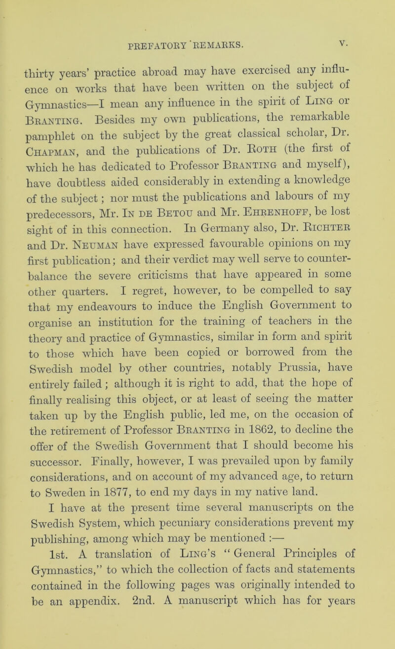 thirty years’ practice abroad may have exercised any influ- ence on works that have been written on the subject of Gymnastics—I mean any influence in the spirit of Ling or Branting. Besides my own publications, the remarkable pamphlet on the subject by the gi’eat classical scholai, Br. Chapman, and the publications of Br. Both (the first of which he has dedicated to Professor Branting and myself), have doubtless aided considerably in extending a knowledge of the subject; nor must the publications and labours of my predecessors, Mr. In de Betou and Mr. Ehrenhoff, be lost sight of in this connection. In Germany also, Br. Eichter and Br. Neuman have expressed favourable opinions on my first publication; and their verdict may well serve to counter- balance the severe criticisms that have appeared in some other quarters. I regret, however, to be compelled to say that my endeavours to induce the English Government to organise an institution for the training of teachers in the theory and practice of Gymnastics, similar in form and spirit to those which have been copied or borrowed from the Swedish model by other countries, notably Prussia, have entirely failed ; although it is right to add, that the hope of finally realising this object, or at least of seeing the matter taken up by the English public, led me, on the occasion of the retirement of Professor Branting in 1862, to decline the offer of the Swedish Government that I should become his successor. Finally, however, I was prevailed upon by family considerations, and on account of my advanced age, to return to Sweden in 1877, to end my days in my native land. I have at the present time several manuscripts on the Swedish System, which pecuniary considerations prevent my publishing, among which may be mentioned ;— 1st. A translation of Ling’s “ General Principles of Gymnastics,” to which the collection of facts and statements contained in the following pages was originally intended to be an appendix. 2nd. A manuscript which has for years