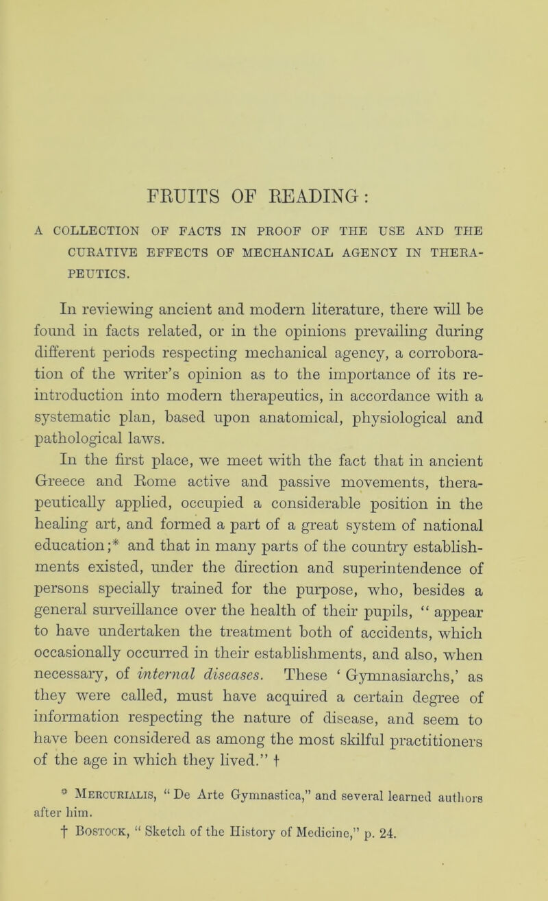 FKUITS OF READING: A COLLECTION OF FACTS IN PKOOF OF THE USE AND THE CURATIVE EFFECTS OF MECHANICAL AGENCY IN THERA- PEUTICS. In reviewing ancient and modern literature, there will be found in facts related, or in the opinions prevailing during different periods respecting mechanical agency, a corrobora- tion of the writer’s opinion as to the importance of its re- introduction into modern therapeutics, in accordance with a systematic plan, based upon anatomical, physiological and pathological laws. In the first place, we meet with the fact that in ancient Greece and Rome active and passive movements, thera- peutically applied, occupied a considerable position in the healing art, and formed a part of a great system of national education;* and that in many parts of the country establish- ments existed, under the direction and superintendence of persons specially trained for the purpose, who, besides a general surveillance over the health of their pupils, “ appear to have undertaken the treatment both of accidents, which occasionally occurred in their establishments, and also, when necessary, of internal diseases. These ‘ Gymnasiarchs,’ as they were called, must have acquired a certain degree of information respecting the nature of disease, and seem to have been considered as among the most skilful practitioners of the age in which they lived.” f ^ Mercurialis, “ De Arte Gymnastica,” and several learned authors after him. t Bostock, “ Sketch of the History of Medicine,” p. 24.