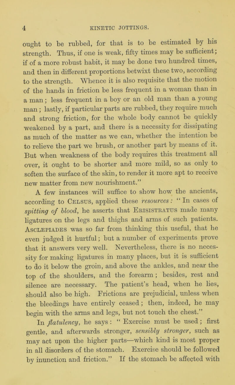 ought to be rubbed, for that is to be estimated by his strength. Thus, if one is weak, fifty times may be sufficient, if of a more robust habit, it may be done two hundred times, and then in different proportions betwixt these two, according to the strength. Whence it is also req^uisite that the motion of the hands in friction be less frequent in a woman than in a man; less frequent in a boy or an old man than a young man ; lastly, if particular parts are rubbed, they require much and strong friction, for the whole body cannot be quickly weakened by a part, and there is a necessity for dissipating as much of the matter as we can, whether the intention be to relieve the part we brush, or another part by means of it. 33ut when weakness of the body requires this treatment all over, it ought to be shorter and more mild, so as only to soften the surface of the sldn, to render it more apt to receive new matter from new nourishment.” A few instances will suffice to show how the ancients, according to Celsus, applied these 7'esources: “ In cases of spitting of blood, he asserts that Eeisistratus made many ligatures on the legs and thighs and arms of such patients. Asclepiades was so far from thinking this useful, that he even judged it hurtful; but a number of experiments prove that it answers very well. Nevertheless, there is no neces- sity for making ligatures in many places, but it is sufficient to do it below the groin, and above the ankles, and near the top of the shoulders, and the forearm ; besides, rest and silence are necessary. The patient’s head, when he lies, should also be high. Frictions are prejudicial, unless when the bleedings have entirely ceased; then, indeed, he may begin with the arms and legs, but not touch the chest.” In flatulency, he says : “ Exercise must be used; first gentle, and afterwards stronger, sensibly stronger, such as may act upon the higher parts—which kind is most proper in all disorders of the stomach. Exercise should be followed by inmiction and friction.” If the stomach be affected with