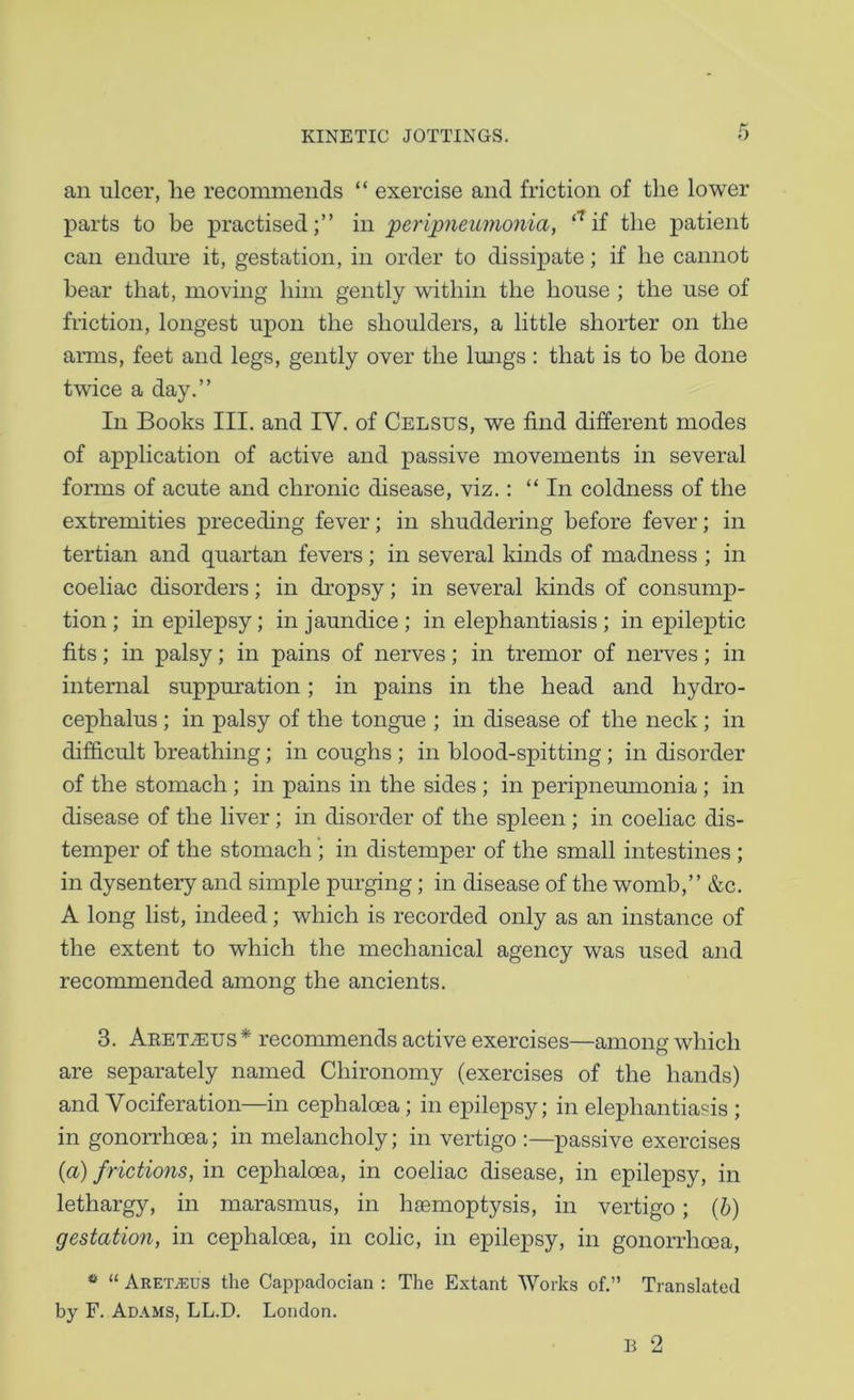 an ulcer, lie recommends “ exercise and friction of the lower parts to be practised;” in peripneumo7via, ‘^if the patient can endure it, gestation, in order to dissipate; if he cannot hear that, moving him gently within the house ; the use of friction, longest upon the shoulders, a little shorter on the arms, feet and legs, gently over the Imigs: that is to be done twice a day.” In Books III. and IV. of Celsus, we find different modes of application of active and passive movements in several forms of acute and chronic disease, viz.: “In coldness of the extremities preceding fever; in shuddering before fever; in tertian and quartan fevers; in several kinds of madness ; in coeliac disorders; in dropsy; in several lands of consump- tion ; in epilepsy; in jaundice ; in elephantiasis; in epileptic fits; in palsy; in pains of nerves; in tremor of nerves; in internal suppuration; in pains in the head and hydro- cephalus ; in palsy of the tongue ; in disease of the neck; in difficult breathing; in coughs ; in blood-spitting; in disorder of the stomach ; in pains in the sides ; in peripnemnonia; in disease of the liver; in disorder of the spleen ; in coeliac dis- temper of the stomach ; in distemper of the small intestines ; in dysentery and simple purging; in disease of the womb,” &c. A long list, indeed; which is recorded only as an instance of the extent to which the mechanical agency was used and recommended among the ancients. 3. AEETiEUS* recommends active exercises—among which are separately named Chironomy (exercises of the hands) and Vociferation—in cephaloea; in epilepsy; in elephantiasis ; in gonorrhoea; in melancholy; in vertigo :—passive exercises {a) frictions, in cephaloea, in coeliac disease, in epilepsy, in lethargy, in marasmus, in haemoptysis, in vertigo; (6) gestation, in cephaloea, in colic, in epilepsy, in gonorrhoea, ^ “ ARETiEus the Cai^paclocian : The Extant Works of.” Translated by F. Adams, LL.D. London. B 2