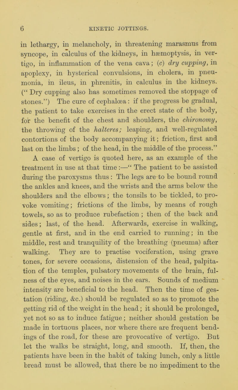 in lethargy, in melancholy, in threatening marasmus from syncope, in calculus of the kidneys, in haemoptysis, in ver- tigo, in inflammation of the vena cava; (c) dry cupping, in apoplexy, in hysterical convulsions, in cholera, in pneu- monia, in ileus, in phrenitis, in calculus in the kidneys. (“ Dry cupping also has sometimes removed the stoppage of stones.”) The cure of cephaloea : if the progress be gradual, the patient to take exercises in the erect state of the body, for the benefit of the chest and shoulders, the chironomy, the throwing of the halteres; leaping, and well-regulated contortions of the body accompanying it; friction, first and last on the limbs ; of the head, in the middle of the process.” A case of vertigo is quoted here, as an example of the treatment in use at that time :—“ The patient to he assisted during the paroxysms thus : The legs are-to be bound round the ankles and knees, and the wrists and the arms below the shoulders and the elbows; the tonsils to be tickled, to pro- voke vomiting; frictions of the limbs, by means of rough towels, so as to produce ruhefaction ; then of the hack and sides; last, of the head. Afterwards, exercise in walking, gentle at first, and in the end carried to running; in the middle, rest and tranquility of the breathing (pneuma) after walking. They are to practise vociferation, using grave tones, for severe occasions, distension of the head, palpita- tion of the temples, pulsatory movements of the brain, ful- ness of the eyes, and noises in the ears. Sounds of medium intensity are beneficial to the head. Then the time of ges- tation (riding, &c.) should be regulated so as to promote the getting rid of the weight in the head; it should be prolonged, yet not so as to induce fatigue; neither should gestation he made in tortuous places, nor where there are frequent bend- ings of the road, for these are provocative of vertigo. But let the walks he straight, long, and smooth. If, then, the patients have been in the habit of taking lunch, only a little bread must be allowed, that there be no impediment to the