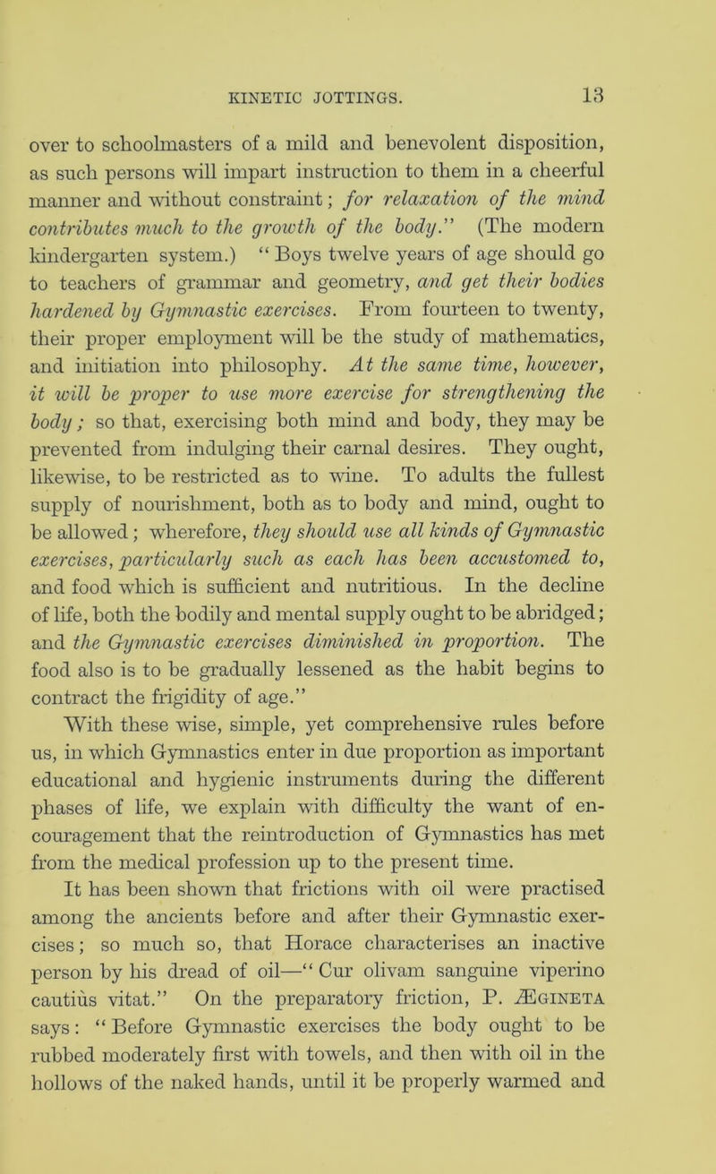 over to schoolmasters of a mild and benevolent disposition, as such persons will impart instruction to them in a cheerful manner and without constraint; for relaxation of the mind contributes much to the growth of the body” (The modern kindergarten system.) “ Boys twelve years of age should go to teachers of grammar and geometry, and get their bodies hardened by Gymnastic exercises. From fomrteen to twenty, their proper employment will he the study of mathematics, and initiation into philosophy. At the same time, however, it will be 'proper to use more exercise for strengthening the body; so that, exercising both mind and body, they may be prevented from indulging their carnal desires. They ought, likewise, to be restricted as to wine. To adults the fullest supply of nourishment, both as to body and mind, ought to be allowed; w'herefore, they shoidd use all hinds of Gymnastic exercises, particidarly such as each has been acciistomed to, and food which is sufficient and nutritious. In the decline of life, both the bodily and mental supply ought to be abridged; and the Gymnastic exercises diminished in proportion. The food also is to be gradually lessened as the habit begins to contract the frigidity of age.” With these wise, simple, yet comprehensive rules before us, in which Gymnastics enter in due proportion as important educational and hygienic instruments during the different phases of life, we explain with difficulty the want of en- couragement that the reintroduction of Gymnastics has met from the medical profession up to the present time. It has been shown that frictions with oil were practised among the ancients before and after their Gymnastic exer- cises ; so much so, that Horace characterises an inactive person by his dread of oil—“ Cur olivam sanguine viperino cautius vitat.” On the preparatory friction, P. ^gineta says: “ Before Gymnastic exercises the body ought to be rubbed moderately first with towels, and then with oil in the hollows of the naked hands, until it be properly warmed and