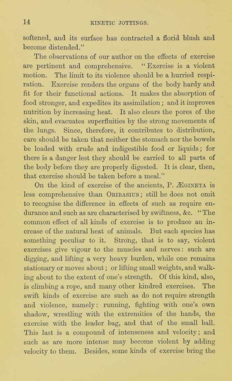 softened, and its surface lias contracted a florid blush and become distended.” The observations of our author on the effects of exercise are pertinent and comprehensive. “ Exercise is a violent motion. The limit to its violence should be a hurried respi- ration. Exercise renders the organs of the body hardy and fit for their functional actions. It makes the absorption of food stronger, and expedites its assimilation ; and it improves nutrition by increasing heat. It also clears the pores of the sldn, and evacuates superfluities by the strong movements of the lungs. Since, therefore, it contributes to distribution, care should be taken that neither the stomach nor the bowels be loaded with crude and indigestible food or liquids; for there is a danger lest they should be carried to all parts of the body before they are properly digested. It is clear, then, that exercise should be taken before a meal.” On the kind of exercise of the ancients, P. ^Egineta is less comprehensive than Oeibasius ; still he does not omit to recognise the difference in effects of such as require en- durance and such as are characterised by swiftness, &c. “ The common effect of all kinds of exercise is to produce an in- crease of the natural heat of animals. But each species has something peculiar to it. Strong, that is to say, violent exercises give vigour to the muscles and nerves: such are digging, and lifting a very heavy bm’den, while one remains stationary or moves about; or lifting small weights, and walk- ing about to the extent of one’s strength. Of this kind, also, is climbing a rox^e, and many other kindred exercises. The swift lands of exercise are such as do not require strength and violence, namely: running, fighting with one’s own shadow, wrestling with the extremities of the hands, the exercise with the leader bag, and that of the small ball. This last is a compound of intenseness and velocity; and such as are more intense may become violent by adding velocity to them. Besides, some kinds of exercise bring the