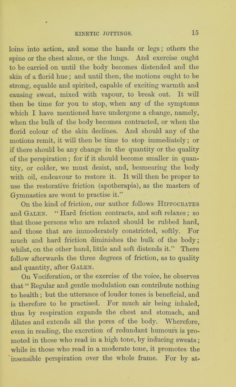 loins into action, and some the hands or legs; others the spine or the chest alone, or the lungs. And exercise ought to be earned on until the body becomes distended and the skin of a florid hue ; and until then, the motions ought to be strong, equable and spirited, capable of exciting warmth and causing sweat, mixed with vapour, to break out. It will then be time for you to stop, when any of the symptoms which I have mentioned have undergone a change, namely, when the bulk of the body becomes contracted, or when the florid colour of the skin declines. And should any of the motions remit, it will then be time to stop immediately; or if there should be any change in the quantity or the quality of the perspiration ; for if it should become smaller in quan- tity, or colder, we must desist, and, besmearing the body with oil, endeavour to restore it. It will then be proper to use the restorative friction (apotherapia), as the masters of Gymnastics are wont to practise it.” On the kind of friction, our author follows Hippoceates and Galen. “ Hard friction contracts, and soft relaxes ; so that those persons who are relaxed should be rubbed hard, and those that are immoderately constricted, softly. For much and hard friction diminishes the bulk of the body; whilst, on the other hand, little and soft distends it.” There follow afterwards the three degrees of friction, as to quality and quantity, after Galen. On Vociferation, or the exercise of the voice, he observes that “ Kegular and gentle modulation can contribute nothing to health ; but the utterance of louder tones is benefleial, and is therefore to be practised. For much air being inhaled, thus by respiration expands the chest and stomach, and dilates and extends all the pores of the body. Wherefore, even in reading, the excretion of redundant humom’S is pro- moted in those who read in a high tone, by inducing sweats; while in those who read in a moderate tone, it promotes the 'insensible perspiration over the whole frame. For by at-