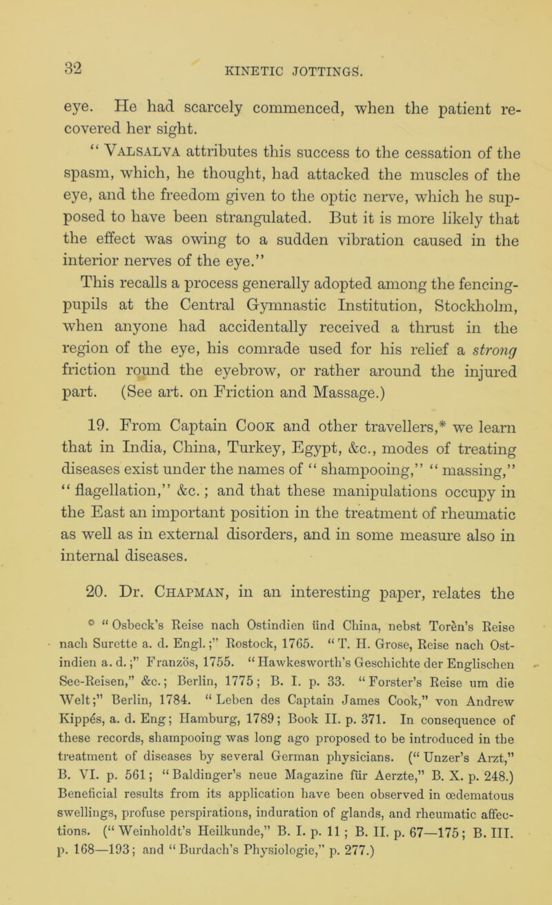 eye. He had scarcely commenced, when the patient re- covered her sight. “ Valsalva attributes this success to the cessation of the spasm, which, he thought, had attacked the muscles of the eye, and the freedom given to the optic nerve, which he sup- posed to have been strangulated. But it is more likely that the effect was owing to a sudden vibration caused in the interior nerves of the eye.” This recalls a process generally adopted among the fencing- pupils at the Central Gymnastic Institution, Stockholm, when anyone had accidentally received a thrust in the region of the eye, his comrade used for his relief a strong friction round the eyebrow, or rather around the injured part. (See art. on Friction and Massage.) 19. From Captain Cook and other travellers,* we learn that in India, China, Turkey, Egypt, &c., modes of treating diseases exist under the names of “ shampooing,” “ massing,” “ flagellation,” &c.; and that these manipulations occupy in the East an important position in the treatment of rhemnatic as well as in external disorders, and in some ineasmn also in internal diseases. 20. Dr. Chapman, in an interesting paper, relates the ^ “ Osbeck’s Reise nach Ostindien iind China, nebst Tor^n’s Reise nach Surette a. cl. Engl.;” Rostock, 1765. “ T. H. Grose, Reise nach Ost- indien a. d.Franzos, 1755. “ Hawkesworth’s Gescbicbte der Englischen Sec-Reisen,” &c.; Berlin, 1775; B. I. p. 33. “Forster’s Reise urn die Welt;” Berlin, 1784. “ Leben des Captain James Cook,” von Andrew Kipp^s, a. d. Eng; Hamburg, 1789; Book II. p. 371. In consequence of these records, shampooing was long ago proposed to be introduced in the treatment of diseases by several German physicians. (“ Unzer’s Arzt,” B. VI. p. 561; “ Baldinger’s neue Magazine fiir Aerzte,” B. X. p. 248.) Beneficial results from its application have been observed in cedematous swellings, profuse perspirations, induration of glands, and rheumatic affec- tions. (“ Weinholdt’s Heilkunde,” B. I. p. 11; B. II. p. 67—175; B. III. p. 168—193; and “ Burdach’s Physiologie,” p. 277.)