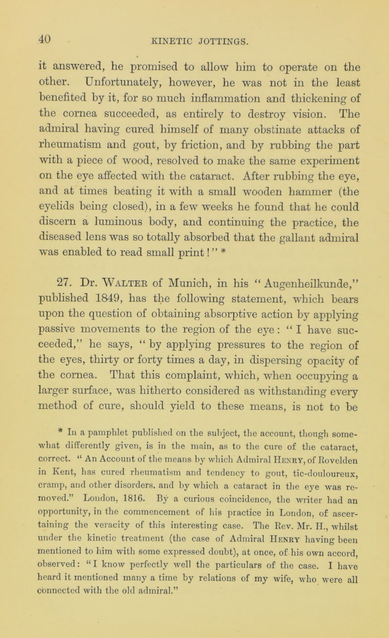 it answered, he promised to allow him to operate on the other. Unfortunately, however, he was not in the least benefited by it, for so much inflammation and thickening of the cornea succeeded, as entirely to destroy vision. The admiral having cured himself of many obstinate attacks of rheumatism and gout, by friction, and by rubbing the part with a piece of wood, resolved to make the same experiment on the eye affected with the cataract. After rubbing the eye, and at times beating it with a small wooden hammer (the eyelids being closed), in a few weeks he found that he could discern a luminous body, and continuing the practice, the diseased lens was so totally absorbed that the gallant admiral was enabled to read small print! ” * 27. Dr. Walter of Munich, in his “ Augenheilkunde,” published 1849, has the following statement, wdiich bears upon the question of obtaining absorptive action by applying passive movements to the region of the eye: “ I have suc- ceeded,” he says, “ by appljdng pressures to the region of the eyes, thirty or forty times a day, in dispersing opacity of the cornea. That this complaint, which, when occupjdng a larger surface, was hitherto considered as withstanding every method of cure, should yield to these means, is not to be * 111 a pamphlet puhlislied on tlie subject, the account, tliougli some- what differently given, is in the main, as to the cure of the cataract, correct. “ An Account of the means by which Admiral Henry, of Rovelden in Kent, has cured rheumatism and tendency to gout, tic-douloureux, cramp, and other disorders, and by which a cataract in the eye was re- moved.” London, 1816. By a curious coincidence, the writer had an opportunity, in the commencement of his practice in London, of ascer- taining the veracity of this interesting case. The Rev. Mr. H., whilst under the kinetic treatment (the case of Admiral Henry having been mentioned to him with some expressed doubt), at once, of his own accord, observed: “I know perfectly well the particulars of the case. I have heard it mentioned many a time by relations of my wife, who were all connected with the old admiral.”