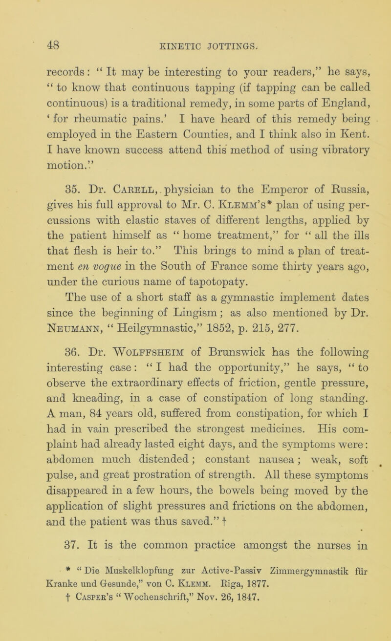 records: “It may be interesting to your readers,” he says, “ to know that continuous tapping (if tapping can be called continuous) is a traditional remedy, in some parts of England, ‘ for rheumatic pains.’ I have heard of this remedy being employed in the Eastern Counties, and I think also in Kent. I have known success attend this method of using vibratory motion.’.’ 35. Dr. Caeell, physician to the Emperor of Kussia, gives his full approval to Mr. C. Klemm’s* plan of using per- cussions with elastic staves of different lengths, applied by the patient himself as “ home treatment,” for “ all the ills that flesh is heir to.” This brings to mind a plan of treat- ment en vogue in the South of France some thirty years ago, under the curious name of tapotopaty. The use of a short staff as a gymnastic implement dates since the beginning of Lingism; as also mentioned by Dr. Neumann, “ Heilgymnastic,” 1852, p. 215, 277. 36. Dr. WoLFFSHEiM of Brunswick has the following interesting case: “I had the opportunity,” he says, “ to observe the extraordinary effects of friction, gentle pressure, and kneading, in a case of constipation of long standing. A man, 84 years old, suffered from constipation, for which I had in vain prescribed the strongest medicines. His com- plaint had already lasted eight days, and the sjunptoms were: abdomen much distended; constant nausea; weak, soft pulse, and great prostration of strength. All these s}anptoms disappeared in a few hours, the bowels being moved by the application of slight pressm’es and frictions on the abdomen, and the patient was thus saved.” t 37. It is the conmion practice amongst the nurses in * “ Die Muskelklopfung zur Active-Passiv Zimmergymnastik fiir Kranke und Gesunde,” von C. Klemm. Riga, 1877. t Casper’s “ Wochenschrift,” Nov. 26, 1847.