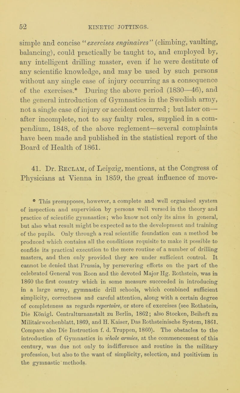 simple and concise ‘^exercises enginaires (climbing, vaulting, balancing), could practically be taught to, and employed by, any intelligent diilling master, even if he were destitute of any scientific knowledge, and may be used by such persons without any single case of injuiy occurring as a consequence of the exercises.* During the above period (1830—46), and the general introduction of Gymnastics in the Swedish army, not a single case of injury or accident occurred ; but later on— after incomplete, not to say faulty rules, supplied in a com- pendium, 1848, of the above reglement—several complaints have been made and published in the statistical report of the Board of Health of 1861. 41. Dr. Eeclam, of Leipzig, mentions, at the Congress of Physicians at Vienna in 1859, the great influence of move- ® This presupposes, however, a complete and well organised system of inspection and supervision by persons well versed in the theory and practice of scientific gymnastics; who know not only its aims in general, but also what result might be expected as to the development and training of the pupils. Only through a real scientific foundation can a method be produced which contains all the conditions requisite to make it possible to confide its practical execution to the mere routine of a number of drilling masters, and then only provided they are under sufficient control. It cannot be denied that Prussia, by persevering efforts on the part of the celebrated General von Eoon and the devoted Major Hg. Kothstein, was in 1860 the first country which in some measure succeeded in introducing in a large army, gymnastic drill schools, which combined sufficient simplicity, correctness and careful attention, along with a certain degree of completeness as regards repertoire^ or store of exercises (see Rothstein, Die Konigl. Centralturnanstalt zu Berlin, 1862; also Stocken, Beiheft zu Militairwochenblatt, 1869, and H. Kaiser, Das Rothsteinische System, 1861. Compare also Die Instruction f. d. Truppen, 1860). The obstacles to the introduction of Gymnastics in whole armies, at the commencement of this century, was due not only to indifference and routine in the military profession, but also to the want of simplicity, selection, and positivism in the gymnastic ’ methods.