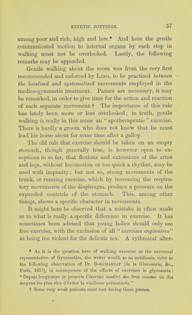 among poor and rich, high and low.* And here the gentle communicated motion to internal organs by each step in walking must not he overlooked. Lastly, the following remarks may be appended. Gentle walking about the room was from the very first recoimnended and enforced by Ling, to he practised between the localised and systematised movements employed in the medico-gymnastic treatment. Pauses are necessary, it may be remarked, in order to give time for the action and reaction of each separate movement.! The importance of this rule has lately been more or less overlooked; in truth, gentle walking is really in this sense an “ apotherapeutic ” exercise. There is hardly a groom who does not know that he must lead his horse about for some time after a gallop. The old rule that exercise should he taken on an empty stomach, though generally true, is however open to ex- ceptions in so far, that flexions and extensions of the arms and legs, without locomotion or too quick a rhythm, may he used with impunity; but not so, strong movements of the trunk, or running exercise, which by increasing the respira- tory movements of the diaphragm, produce a pressure on the expanded ventricle of the stomach. This, among other things, shows a specific character in movements. It might here be observed that a mistake is often made as to what is really a specific difference in exercise. It has sometimes been advised that young ladies should only use free exercise, with the exclusion of all “ exercises enginaires” as being too violent for the delicate sex. A rythmical alter- * As it is the question here of walking exercise as the universal representative of Gymnastics, the writer would, as an antithesis, refer to the following observation of Dr. Bou'CIIARDAT (de la Glucosurie, &c., Paris, 1875), in consequence of the effects of exercises in glycosuria: “ Depuis longtemps je prescris Vexercise modere des bras coinme un des moyens les plus surs d’eviter la vieillesse pr^maturee.” t Some very weak patients must rest during these pauses.