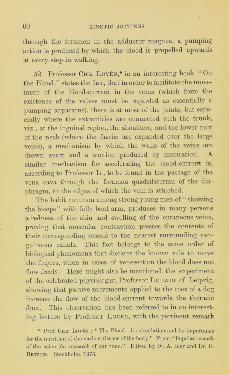 through the foramen in the adductor magnus, a pumping action is produced by which the blood is propelled upwards at every step in walking. 52. Professor Chb. Lov£n,* in an interesting book “ On the Blood,” states the fact, that in order to facilitate the move- ment of the blood-current in the veins (which from the existence of the valves must be regarded as essentially a pumping apparatus), there is at most of the joints, but espe- cially where the extremities are connected ^vith the trunk, Yiz., at the inguinal region, the shoulders, and the lower part of the neck (where the fascife are expanded over the large veins), a mechanism by which the walls of the veins are drawn apart and a suction produced by inspiration. A similar mechanism for accelerating the blood-curreirt is, according to Professor L., to be found in the passage of the vena cava through the foramen quadrilaterum of the dia- phragm, to the edges of which the vein is attached. The habit common among strong young men of “ showdng' the biceps” with fully bent arm, produces in many persons a redness of the skin and swelling of the cutaneous veins, proving that muscular contraction presses the contents of their corresponding vessels to the nearest surrounding san- guineous canals. This fact belongs to the same order of biological phenomena that dictates the known rule to move the fingers, when in cases of venesection the blood does not flow freely. Here might also be mentioned the experiment of the celebrated physiologist. Professor Ludwig of Leipzig, showing that passive movements applied to the toes of a dog increase the flow of the blood-current towards the thoracic duct. This observation has been referred to in an interest- ing lecture by Professor Lov£n, with the pertinent remark * Prof. Chr. Loven ; “ The Blood : its circulation and its importance for the nutrition of the various tissues of the body.’’ F rom “ Popular records of the scientific research of our time.” Edited by Dr. A. Key and Dr. G. Ketzius. Stockholm, 1876.