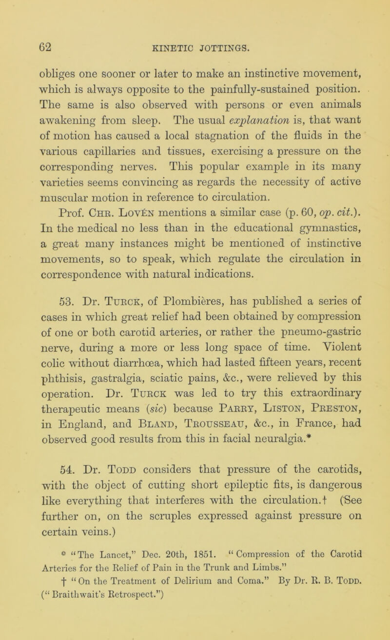 obliges one sooner or later to make an instinctive movement, 'which is al-ways opposite to the painfully-sustained position. The same is also observed with persons or even animals a'wakening from sleep. The usual explanation is, that v^^ant of motion has caused a local stagnation of the fluids in the various capillaries and tissues, exercising a pressure on the corresponding nerves. This popular example in its many varieties seems coii'vincing as regards the necessity of active muscular motion in reference to circulation. Prof. Che. Lov£n mentions a similar case (p. 60, op. cit.). In the medical no less than in the educational gymnastics, a great many instances might be mentioned of instinctive movements, so to speak, -which regulate the circulation in correspondence with natural indications. 53. Dr. Tueck, of Plombieres, has published a series of cases in which great relief had been obtained by compression of one or both carotid arteries, or rather the pneumo-gastric nerve, during a more or less long space of time. Violent colic -without diarrhoea, which had lasted fifteen years, recent phthisis, gastralgia, sciatic pains, &c., were relieved by this operation. Dr. Tueck was led to try this extraordinary therapeutic means {sic) because Paeey, Liston, Peeston, in England, and Bland, Teousseau, &c., in France, had observed good results from this in facial neuralgia.* 54. Dr. Todd considers that pressure of the carotids, with the object of cutting short epileptic fits, is dangerous like everything that interferes with the circulation.! (See further on, on the scruples expressed against pressure on certain veins.) ^ “The Lancet,” Dec. 20th, 1851. “Compression of the Carotid Arteries for the Relief of Pain in the Trunk and Limbs.” f “ On the Treatment of Delirium and Coma.” By Dr. R. B. Todd. (“ Braithwait’s Retrospect.”)