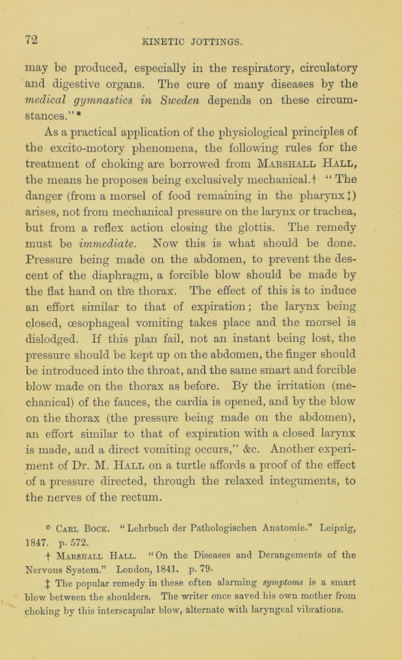 may be produced, especially in the respiratory, circulatory and digestive organs. The cure of many diseases by the medical gymnastics in Sweden depends on these circum- stances.”* As a practical application of the physiological principles of the excito-motory phenomena, the following rules for the treatment of choking are borrowed from Marshall Hall, the means he proposes being exclusively mechanical, t “ The danger (from a morsel of food remaining in the pharynx I) arises, not from mechanical pressure on the larynx or trachea, but from a reflex action closing the glottis. The remedy must be immediate. Now this is what should be done. Pressure being made on the abdomen, to prevent the des- cent of the diaphragm, a forcible blow should be made by the flat hand on th‘e thorax. The effect of this is to induce an effort similar to that of expiration; the larynx being closed, oesophageal vomiting takes place and the morsel is dislodged. If this plan fail, not an instant being lost, the pressure should be kept up on the abdomen, the finger should be introduced into the throat, and the same smart and forcible blow made on the thorax as before. By the irritation (me- chanical) of the fauces, the cardia is opened, and by the blow on the thorax (the pressure being made on the abdomen), an effort similar to that of expiration with a closed larynx is made, and a direct vomiting occurs,” &c. Another experi- ment of Dr. M. Hall on a turtle affords a proof of the effect of a pressure directed, through the relaxed integmnents, to the nerves of the rectum. * Carl Bock. “ Lehrbuch der Pathologischen Anatornie.” Leipzig, 1847. p. 572. t Marshall Hall. “On the Diseases and Derangements of the Nervous System.” London, 1841. p. 79- J The popular remedy in these often alarming symptoms is a smart blow between the shoulders. The writer once saved his own mother from choking by this interscapular blow, alternate with laryngeal vibrations.