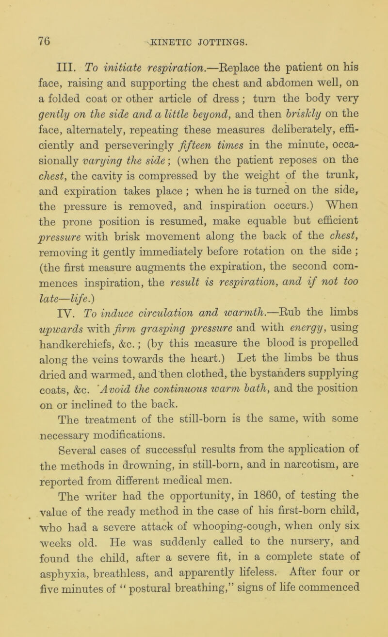 III. To initiate respiration.—Keplace the patient on his face, raising and supporting the chest and abdomen well, on a folded coat or other article of dress; tmm the body very gently on the side and a little beyond, and then briskly on the face, alternately, repeating these measures deliberately, effi- ciently and perseveringly fifteen times in the minute, occa- sionally varying the side; (when the patient reposes on the chest, the cavity is compressed by the weight of the trunk, and expiration takes place ; when he is turned on the side, the pressure is removed, and inspiration occurs.) When the prone position is resumed, make equable but efficient pressure with brisk movement along the back of the chest, removing it gently immediately before rotation on the side ; (the first measure augments the expiration, the second com- mences inspiration, the result is respiration, and if not too late—life.) IV. To induce circulation and loarmth.—Eub the limbs upwards with firm grasping pressure and with energy, using handkerchiefs, &c.; (by this measure the blood is propelled along the veins towards the heart.) Let the limbs be thus dried and warmed, and then clothed, the bystanders supplying coats, &c. 'Avoid the continuous warm bath, and the position on or inclined to the back. The treatment of the still-born is the same, with some necessary modifications. Several cases of successful results from the application of the methods in drowning, in still-born, and in narcotism, are reported from different medical men. The writer had the opportunity, in 1860, of testing the value of the ready method in the case of his first-born child, who had a severe attack of whooping-cough, when only six weeks old. He was suddenly called to the nursery, and found the child, after a severe fit, in a complete state of asphyxia, breathless, and apparently lifeless. After four or five minutes of “ postural breathing,” signs of life commenced