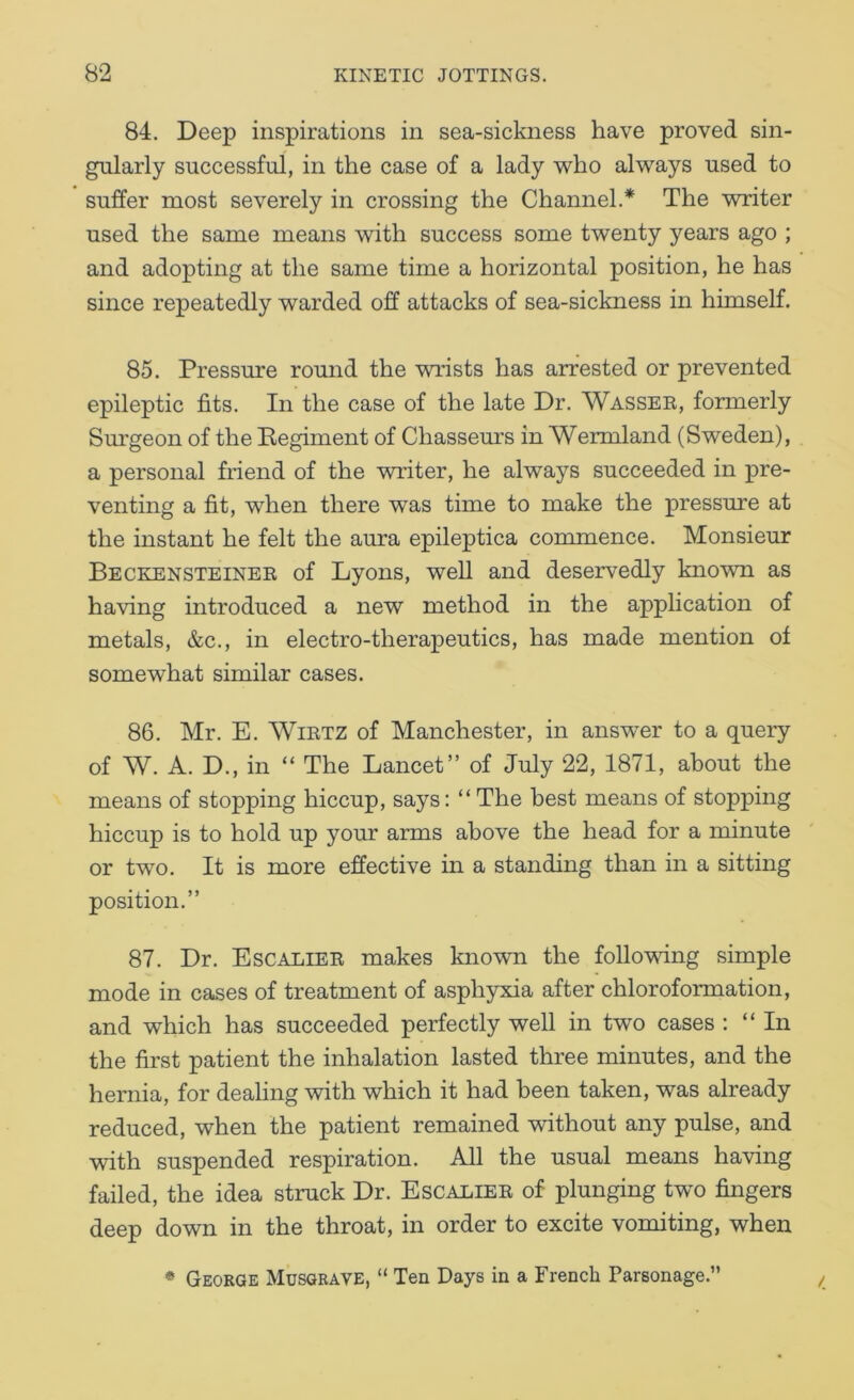 84. Deep inspirations in sea-sickness have proved sin- gularly successful, in the case of a lady 'who al’ways used to suffer most severely in crossing the Channel.* The writer used the same means with success some twenty years ago ; and adopting at the same time a horizontal position, he has since repeatedly warded off attacks of sea-sickness in himself. 85. Pressure round the wrists has arrested or prevented epileptic fits. In the case of the late Dr. Wasser, formerly Smrgeon of the Eegiment of Chasseurs in Wermland (Sweden), a personal friend of the writer, he always succeeded in pre- venting a fit, when there was time to make the pressure at the instant he felt the aura epileptica commence. Monsieur Beckensteiner of Lyons, well and deservedly known as having introduced a new method in the application of metals, &c., in electro-therapeutics, has made mention of somewhat similar cases. 86. Mr. E. WiRTZ of Manchester, in answer to a query of W. A. D., in “ The Lancet” of July 22, 1871, about the means of stopping hiccup, says: “ The best means of stopping hiccup is to hold up your arms above the head for a minute or two. It is more effective in a standing than in a sitting position.” 87. Dr. Escalier makes known the folio-wing simple mode in cases of treatment of asphyxia after chloroformation, and which has succeeded perfectly well in two cases : “In the first patient the inhalation lasted three minutes, and the hernia, for dealing -with which it had been taken, was already reduced, when the patient remained without any pulse, and -with suspended respiration. All the usual means ha-dng failed, the idea struck Dr. Escalier of plunging two fingers deep down in the throat, in order to excite vomiting, when /. * George Musgrave, “ Ten Days in a French Parsonage.”