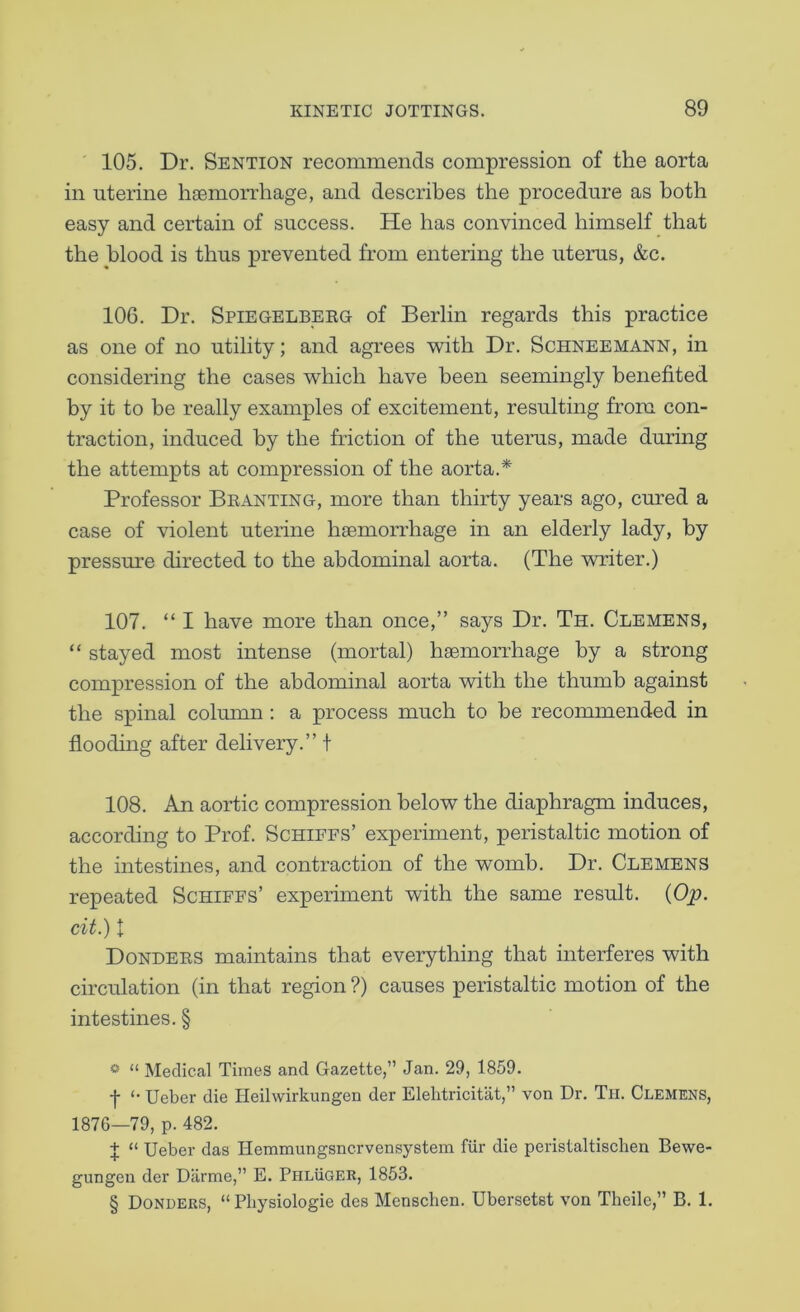 ' 105. Dr. Sention recommends compression of the aorta in uterine hfemorrhage, and describes the procedure as both easy and certain of success. He has convinced himself that the blood is thus prevented from entering the uterus, &c. 106. Dr. Spiegelbeeg of Berlin regards this practice as one of no utility; and agrees with Dr. Schneemann, in considering the cases which have been seemingly benefited by it to be really examples of excitement, resulting from con- traction, induced by the friction of the uterus, made during the attempts at compression of the aorta.* * * § Professor Branting, more than thirty years ago, cured a case of violent uterine haemorrhage in an elderly lady, by pressure directed to the abdominal aorta. (The writer.) 107. “ I have more than once,” says Dr. Th. Clemens, “ stayed most intense (mortal) haemorrhage by a strong compression of the abdominal aorta with the thumb against the spinal column : a process much to be recommended in flooding after delivery.” t 108. An aortic compression below the diaphragm induces, according to Prof. Schiffs’ experiment, peristaltic motion of the intestines, and contraction of the womb. Dr. Clemens repeated Schiffs’ experiment with the same result. {Op. cit.) t Donders maintains that everything that interferes with circulation (in that region ?) causes peristaltic motion of the intestines. § * “ Medical Times and Gazette,” Jan. 29, 1859. t <• Ueber die Heilwirkungen der Elelitricitat,” von Dr. Th. Clemens, 1876—79, p. 482. 1 “ Ueber das Hemmungsncrvensystem fiir die peristaltiscben Bewe- gungeii der Diirme,” E. Phluger, 1853. § Bonders, “ Pbysiologie des Menscben. Ubersetst von Theilc,” B. 1.