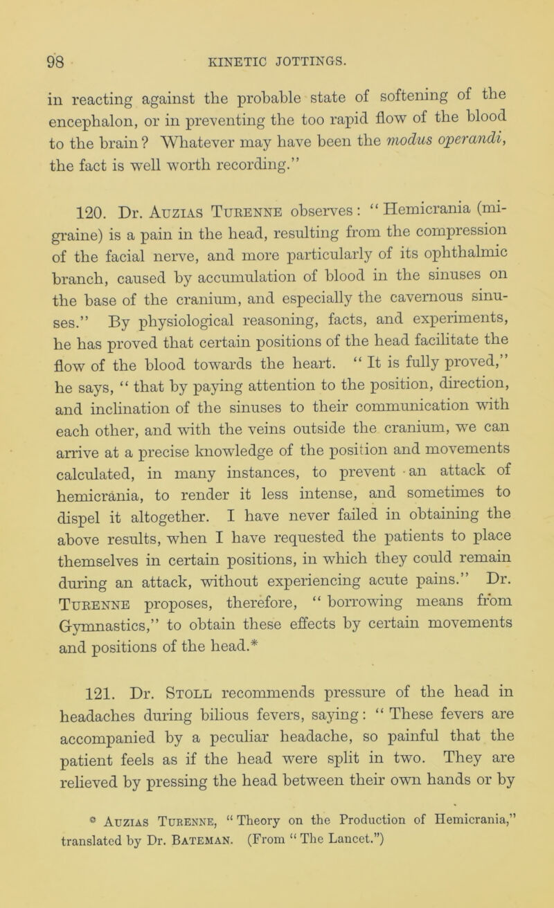 in reacting against the probable state of softening of the encephalon, or in preventing the too rapid floAV of the blood to the brain ? Whatever may have been the modus operandi, the fact is well worth recording.” 120. Dr. Auzias Tueenne obsen^es : “ Hemicrania (mi- graine) is a pain in the head, resulting from the compression of the facial neiwe, and more particularly of its ophthalmic branch, caused by accumulation of blood in the sinuses on the base of the cranium, and especially the cavernous sinu- ses.” By physiological reasoning, facts, and experiments, he has proved that certain positions of the head facilitate the flow of the blood towards the heart. “It is fully proved, he says, “ that by pacing attention to the position, direction, and inclination of the sinuses to their communication with each other, and with the veins outside the cranium, we can arrive at a precise knowledge of the position and movements calculated, in many instances, to prevent - an attack of hemicrania, to render it less intense, and sometimes to dispel it altogether. I have never failed in obtaining the above results, when I have requested the patients to place themselves in certain positions, in which they could remain during an attack, vnthout experiencing acute pains.” Dr. Tueenne proposes, therefore, “ borrowing means from Gymnastics,” to obtain these effects by certain movements and positions of the head.* 121. Dr. Stoll recommends pressure of the head in headaches during bilious fevers, sajung; “These fevers are accompanied by a peculiar headache, so painful that the patient feels as if the head were split in two. They are relieved by pressing the head between their own hands or by * Auzias Tueenne, “ Theory on the Production of Hemicrania,” translated by Dr. Bateman. (From “ The Lancet.”)