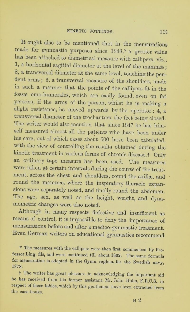 It ought also to be mentioned that in the mensurations made for gymnastic pui’poses since 1848* a greater value has been attached to diametrical measure with callipers, viz., 1, a hoiizontal sagittal diameter at the level of the mammse j 2, a transversal diameter at the same level, touching the pen- dent arms ; 3, a transversal measure of the shoulders, made in such a manner that the points of the callipers fit in the fossae omo-humerales, which are easily found, even on fat persons, if the arms of the person, whilst he is making a slight resistance, he moved upwards by the operator; 4, a transversal diameter of the trochanters, the feet being closed. The writer would also mention that since 1847 he has him- self measured almost all the patients who have been under his care, out of which cases about 600 have been tabulated, with the view of controlling the results obtained during the kinetic treatment in various forms of chronic disease.! Only OTdinary tape measure has been used. The measures were taken at certain intervals during the course of the treat- ment, across the chest and shoulders, round the axillae, and round the mammae, where the inspiratory thoracic expan- sions were separately noted, and finally round the abdomen. The age, sex, as well as the height, weight, and dyna- mometric changes were also noted. Although in many respects defective and insufficient as means of control, it is impossible to deny the importance of mensurations before and after a medico-gymnastic treatment. Even German writers on educational gymnastics recommend * The measures with the callipers were then first commenced by Pro- fessor Ling, fils, and were continued till about 1862. The same formula for mensuration is adopted in the Gymn. reglem. for the Swedish navv 1878. t The writer has great pleasure in acknowledging the important aid he has received from his former assistant, Mr. John Holm, F.K.C.S., in respect of these tables, which by this gentleman have been extracted from the case-books.