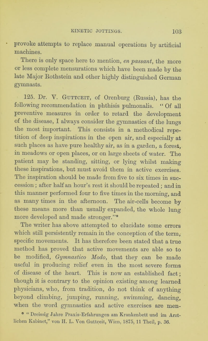 provoke attempts to replace manual operations by artificial machines. There is only space here to mention, en passant, the more or less complete mensm'ations which have been made by the late Major Eothstein and other highly distinguished GeiTuan gymnasts. 125. Dr. V. Guttceit, of Orenburg (Eussia), has the following recoimnendation in phthisis pulmonalis. “ Of all preventive measures in order to retard the development of the disease, I always consider the gymnastics of the lungs the most important. This consists in a methodical repe- tition of deep inspirations in the open air, and especially at such places as have pure healthy air, as in a garden, a forest, in meadows or open places, or on large sheets of water. The patient may be standing, sitting, or lying whilst making these inspirations, but must avoid them in active exercises. The inspiration should be made from five to six times in suc- cession ; after half an hour’s rest it should be repeated; and in this manner performed four to five times in the morning, and as many times in the afternoon. The air-cells become by these means more than usually expanded, the whole lung more developed and made stronger.”* The writer has above attempted to elucidate some errors which still persistently remain in the conception of the term, specific movements. It has therefore been stated that a true method has proved that active movements are able so to be modified, Gymnastico Modo, that they can be made useful in producing relief even in the most severe forms of disease of the heart. This is now an established fact; though it is contrary to the opinion existing among learned physicians, who, from tradition, do not think of anything beyond climbing, jumping, running, swimming, dancing, when the word gymnastics and active exercises are men- ® “ Dreissig Jahre Praxis-Erfahrungen am Krankenbett und im Arzt- lichen Kabinet,” von II. L. Von Guttceit, Wien, 1875, 11 Tlieil, p. 36.