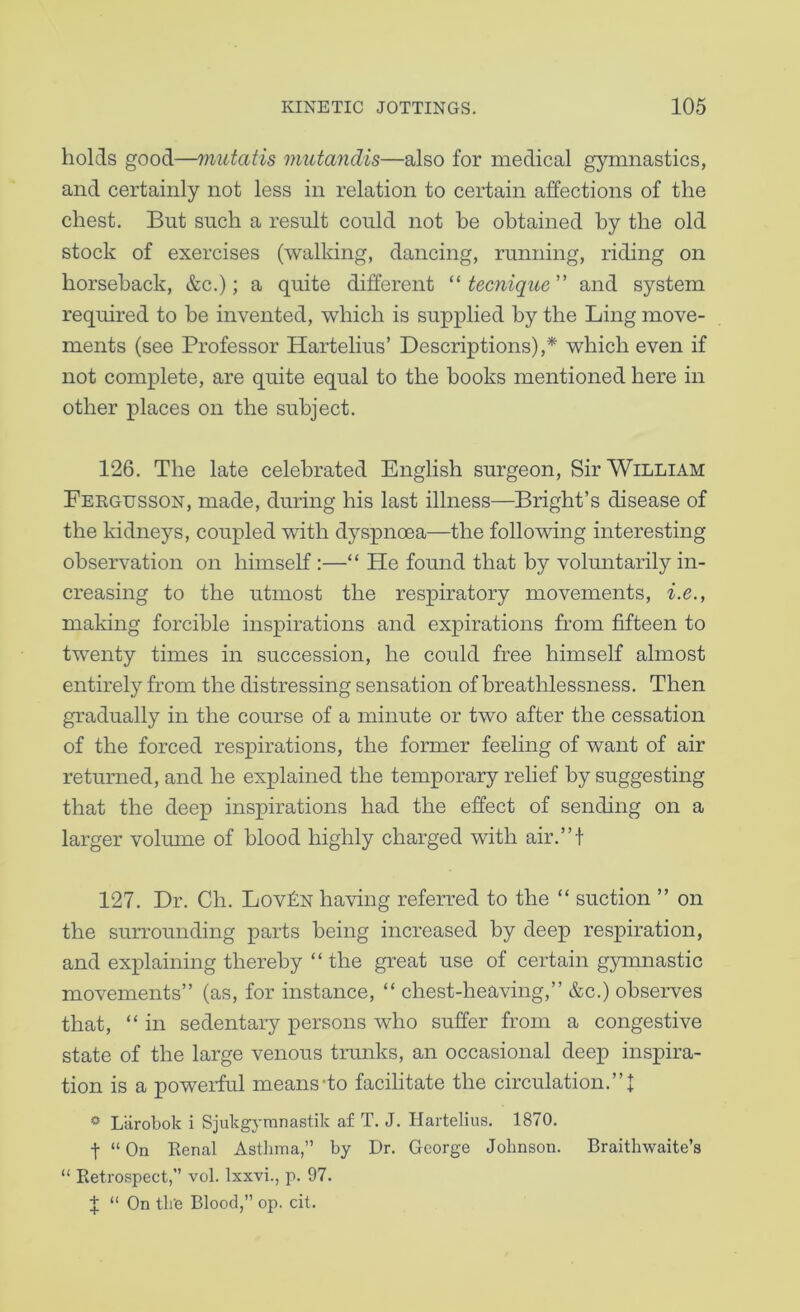 holds good—mutatis mutandis—also for medical gymnastics, and certainly not less in relation to certain affections of the chest. But such a result could not be obtained by the old stock of exercises (walking, dancing, running, riding on horseback, &c.); a quite different tecnique and system required to be invented, which is supplied by the Ling move- ments (see Professor Hartelius’ Descriptions),^ which even if not complete, are quite equal to the books mentioned here in other places on the subject. 126. The late celebrated English surgeon. Sir William Feegusson, made, during his last illness—Bright’s disease of the kidneys, coupled with dyspnoea—the following interesting observation on himself:—“ He found that by voluntarily in- creasing to the utmost the respiratory movements, i.e., making forcible inspirations and expirations from fifteen to twenty times in succession, he could free himself almost entirely from the distressing sensation of breathlessness. Then gradually in the course of a minute or two after the cessation of the forced respirations, the former feeling of want of air returned, and he explained the temporary relief by suggesting that the deep inspirations had the effect of sending on a larger voliune of blood highly charged with air.”t 127. Dr. Ch. Lovf:N having referred to the “ suction ” on the surrounding parts being increased by deep respiration, and exj)laining thereby “the great use of certain gymnastic movements” (as, for instance, “ chest-heaving,” &c.) observes that, “ in sedentary persons who suffer from a congestive state of the large venous trunks, an occasional deep inspira- tion is a powerful means-to facilitate the circulation.”! * Ltirobok i Sjukgymnastik af T. J. Hartelius. 1870. t “ On Eenal Asthma,” by Dr. George Johnson. Braithwaite’s “ Retrospect,” vol. Ixxvi., p. 97. I “ On th'e Blood,” op. cit.