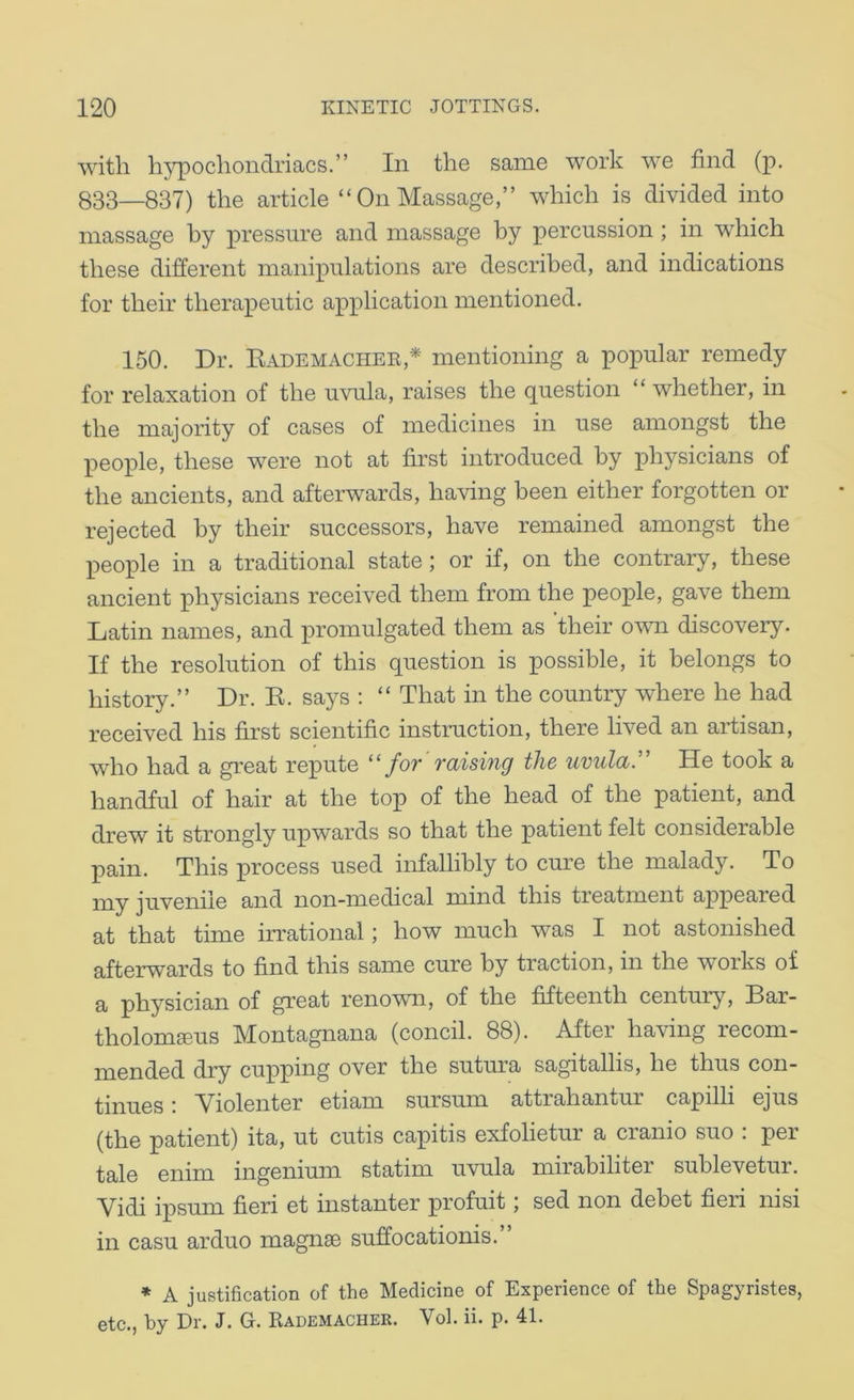 with hypochondriacs.” In the same work we find (p. 833—837) the article “On Massage,” which is divided into massage by pressure and massage by percussion ; in which these different manipulations are described, and indications for their therapeutic application mentioned. 150. Dr. Eademachee,* mentioning a popular remedy for relaxation of the uvula, raises the question “whether, in the majority of cases of medicines in use amongst the people, these were not at first introduced by physicians of the ancients, and afterwards, having been either forgotten or rejected by their successors, have remained amongst the people in a traditional state; or if, on the contrary, these ancient physicians received them from the people, gave them Latin names, and promulgated them as ’their ow discovery. If the resolution of this question is possible, it belongs to history.” Dr. E. says : “ That in the country where he had received his first scientific instruction, there lived an artisan, who had a great repute ''for’raising the uvula'' He took a handful of hair at the top of the head of the patient, and drew it strongly upwards so that the patient felt considerable pain. This process used infallibly to cure the malady. To my juvenile and non-medical mind this treatment appeared at that time irrational; how much was I not astonished afterwards to find this same cure by traction, in the works of a physician of great renown, of the fifteenth century, Bar- tholom^us Montagnana (concil. 88). After having recom- mended dry cu]pping over the sutura sagitallis, he thus con- tinues : Violenter etiam sursmn attrahantur capilli ejus (the patient) ita, ut cutis capitis exfolietur a cranio suo : per tale enim ingenium statim uvula mirabiliter sublevetur. Vidi ipsum fieri et instanter profuit; sed non debet fieri nisi in casu arduo magnae suffocationis.” ♦ A justification of the Medicine of Experience of the Spagyristes, etc., by Dr. J. G. Kademacher. Vol. ii. p. 41.