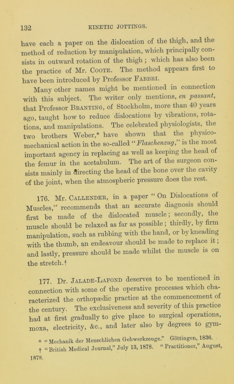 have each a paper on the dislocation of the thigh, and the method of reduction by manipulation, which principally con- sists in outward rotation of the thigh ; which has also been the practice of Mr. Coote. The method appears first to have been introduced by Professor Fabbei. Many other names might be mentioned in connection with this subject. The writer only mentions, en passant, that Professor Beanting, of Stockholm, more than 40 years ago, taught how to reduce dislocations by vibrations, rota- tions, and manipulations. The celebrated physiologists, the two brothers Weber,* have shown that the physico- mechanical action in the so-called Flaschenzug,” is the most important agency in replacing as well as keeping the head of the femur in the acetabulmn. The art of the surgeon con- sists mainly in directing the head of the bone over the cavity of the joint, when the atmospheric pressure does the rest. 176. Mr. Callendee, in a paper “ On Dislocations of Muscles,” recommends that an accurate diagnosis should first be made of the dislocated muscle; secondly, the muscle should be relaxed as far as possible ; thirdly, by firm manipulation, such as rubbing vdth the hand, or by Imeading with the thumb, an endeavour should be made to replace it; and lastly, pressure should be made whilst the muscle is on the stretch.t 177. Dr. Jalade-Lafond deserves to be mentioned in connection with some of the operative processes which cha- racterized the orthopedic practice at the commencement of the century. The exclusiveness and severity of this practice had at first gradually to give place to surgical operations, moxa, electricity, &c., and later also by degrees to gym- « » Mechanik der Menschlichen Gehwerkzeuge.” Gottingen, 1836. t “ British Medical Journal,” July 13, 1878. “ Practitioner ” August, 1878.