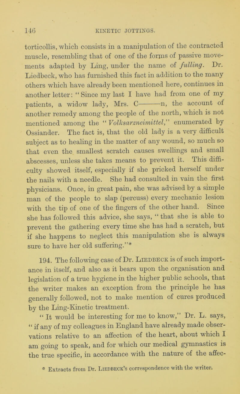 torticollis, which consists in a manipulation of the contracted muscle, resembling that of one of the forms of passive move- ments adapted by Ling, under the name of fulling. Dr. Liedbeck, who has furnished this fact in addition to the many others which have already been mentioned here, continues in another letter: ‘ ‘ Since my last I have had from one of my patients, a widow lady, Mrs. C n, the account of another remedy among the people of the north, which is not mentioned among the “ Volksarzneimittelf enumerated by Ossiander. The fact is, that the old lady is a very difficult subject as to healing in the matter of any wound, so much so that even the smallest scratch causes swellings and small abscesses, unless she takes means to prevent it. This diffi- culty showed itself, especially if she pricked herseK mider the nails with a needle. She had consulted in vain the first physicians. Once, in great pain, she was advised by a simple man of the people to slap (percuss) every mechanic lesion with the tip of one of the fingers of the other hand. Since she has followed this advice, she says, “ that she is able to prevent the gathering every time she has had a scratch, hut if she happens to neglect this manipulation she is always sure to have her old suffering.”* 194. The following case of Dr. Liedbeck is of such import- ance in itself, and also as it bears upon the organisation and legislation of a true hygiene in the higher public schools, that the writer makes an exception from the principle he has generally followed, not to make mention of cures produced by the Ling-Kinetic treatment. “ It would be interesting for me to loiow,” Dr. L. says, “ if any of my colleagues in England have already made obser- vations relative to an affection of the heart, about which I am going to speak, and for which our medical gymnastics is the true specific, in accordance with the nature of the affec- * Extracts from Dr. Liedbeck’s correspondence with tiie writer.