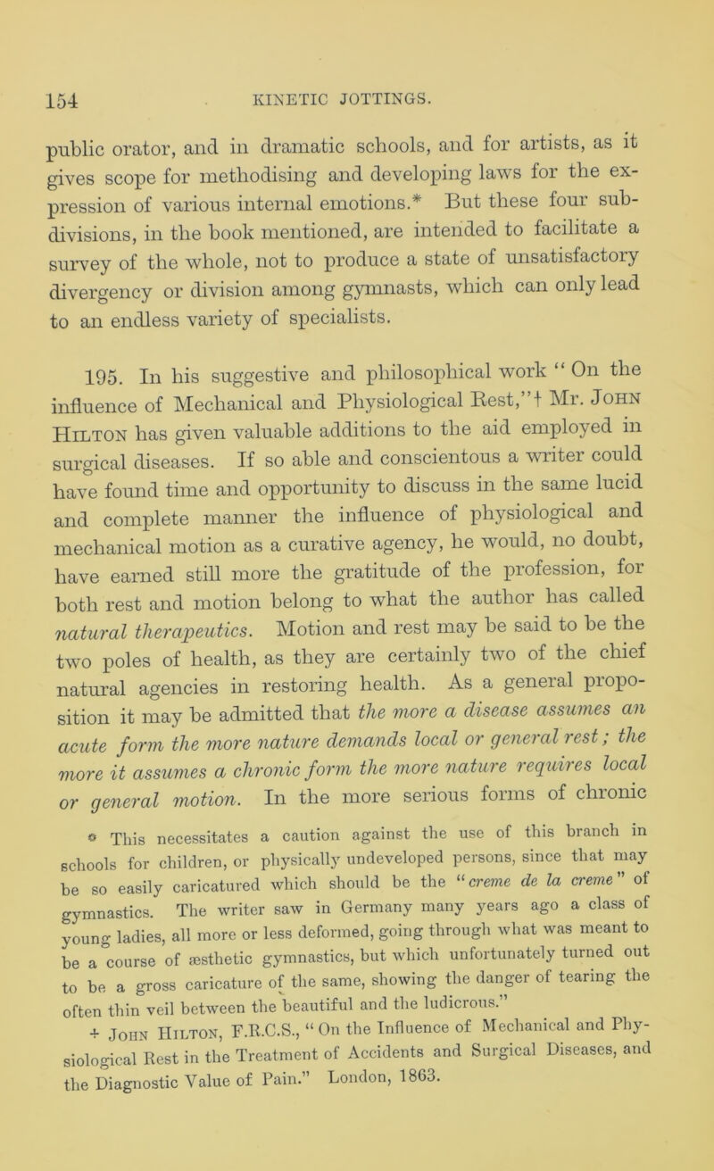 public orator, and in dramatic schools, and for artists, as it gives scope for methodising and developing laws for the ex- pression of various internal emotions.* But these four suh- divisions, in the book mentioned, are intended to facilitate a survey of the whole, not to produce a state of unsatisfactory divergency or division among gymnasts, which can only lead to an endless variety of specialists. 195. In his suggestive and philosophical work “ On the influence of Mechanical and Physiological Best,”! Mr. John Hilton has given valuable additions to the aid employed in surgical diseases. If so able and conscientous a writer could have found time and opportunity to discuss in the same lucid and complete manner the influence of physiological and mechanical motion as a curative agency, he would, no doubt, have earned still more the gratitude of the profession, for both rest and motion belong to what the author has called natural therapeutics. Motion and rest may be said to be the two poles of health, as they are certainly two of the chief natural agencies in restoring health. As a general propo- sition it may be admitted that the more a disease assumes an acute form the more nature demands local or general rest; the more it assumes a chronic form the more nature requires local or general motion. In the more serious forms of chronic » This necessitates a caution against the use of this branch in schools for children, or physically undeveloped persons, since that may be so easily caricatured which should be the “creme de la creme of gymnastics. The writer saw in Germany many years ago a class of young ladies, all more or less deformed, going through what was meant to be a course of esthetic gymnastics, but which unfortunately turned out to be a gross caricature of the same, showing the danger of tearing the often thin veil between the beautiful and the ludicrous.” + John Hilton, F.R.C.S., “On the Influence of Mechanical and Phy- siological Rest in the Treatment of Accidents and Surgical Diseases, and the Diagnostic Value of Pain. London, 1863.