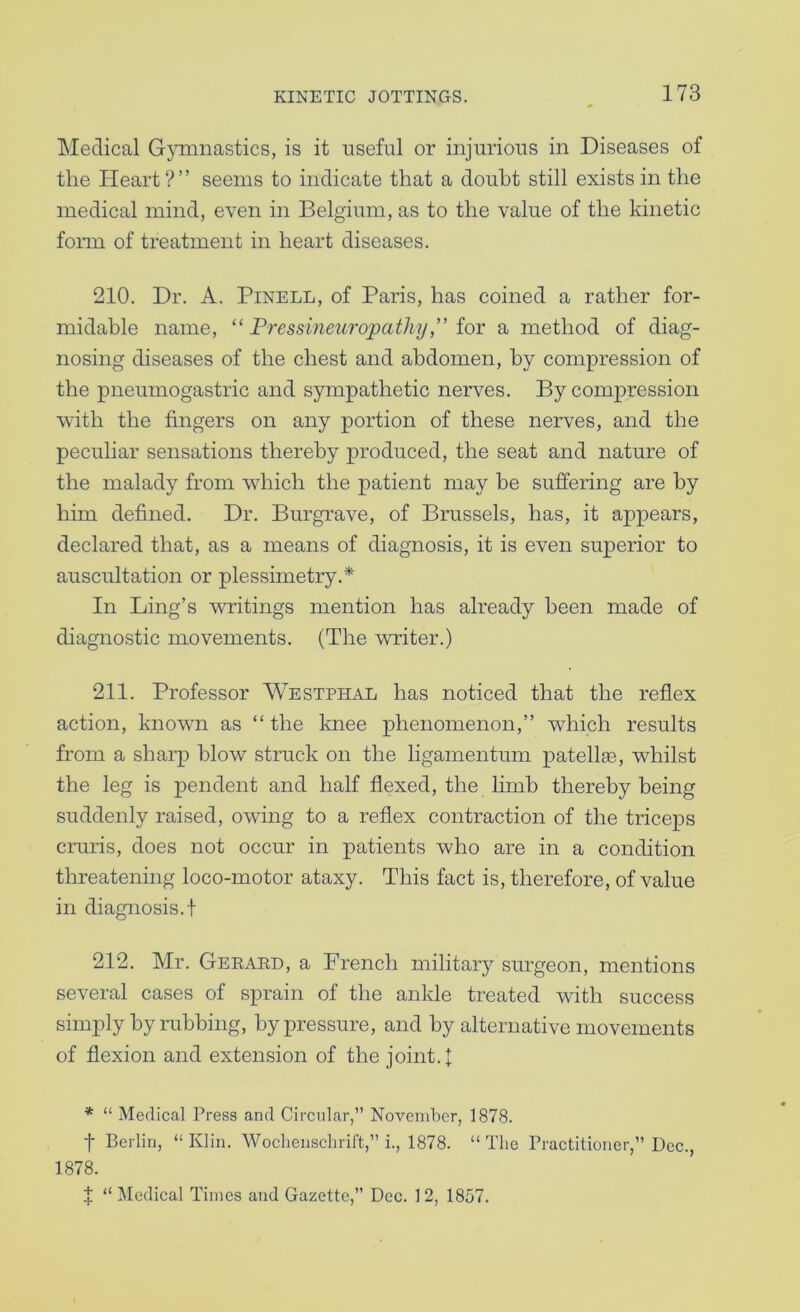 Medical Gjminastics, is it useful or injurious in Diseases of the Heart ? ’ ’ seems to indicate that a doubt still exists in the medical mind, even in Belgium, as to the value of the kinetic form of treatment in heart diseases. 210. Dr. A. PiNELL, of Paris, has coined a rather for- midable name, “ Pressineuro'pathyiov a method of diag- nosing diseases of the chest and abdomen, by compression of the pneumogastric and sympathetic nerves. By compression with the fingers on any portion of these nerves, and the peculiar sensations thereby produced, the seat and nature of the malady from which the patient may be suffering are by him defined. Dr. Burgrave, of Brussels, has, it appears, declared that, as a means of diagnosis, it is even superior to auscultation or plessimetry.* In Ling’s writings mention has already been made of diagnostic movements. (The writer.) 211. Professor Westphal has noticed that the reflex action, known as “the knee phenomenon,” which results from a sharp blow struck on the ligamentum patellae, whilst the leg is pendent and half flexed, the limb thereby being suddenly raised, owing to a reflex contraction of the triceps cruris, does not occur in patients who are in a condition threatening loco-motor ataxy. This fact is, therefore, of value in diagnosis.! 212. Mr. Geraed, a French military surgeon, mentions several cases of sprain of the ankle treated with success simply by rubbing, by pressure, and by alternative movements of flexion and extension of the joint. | * “ Medical Press and Circidar,” November, 1878. t Berlin, “Klin. WocLenschrift,” i., 1878. “The Practitioner,” Dec., 1878. J “ Medical Times and Gazette,” Dec. 12, 1857.