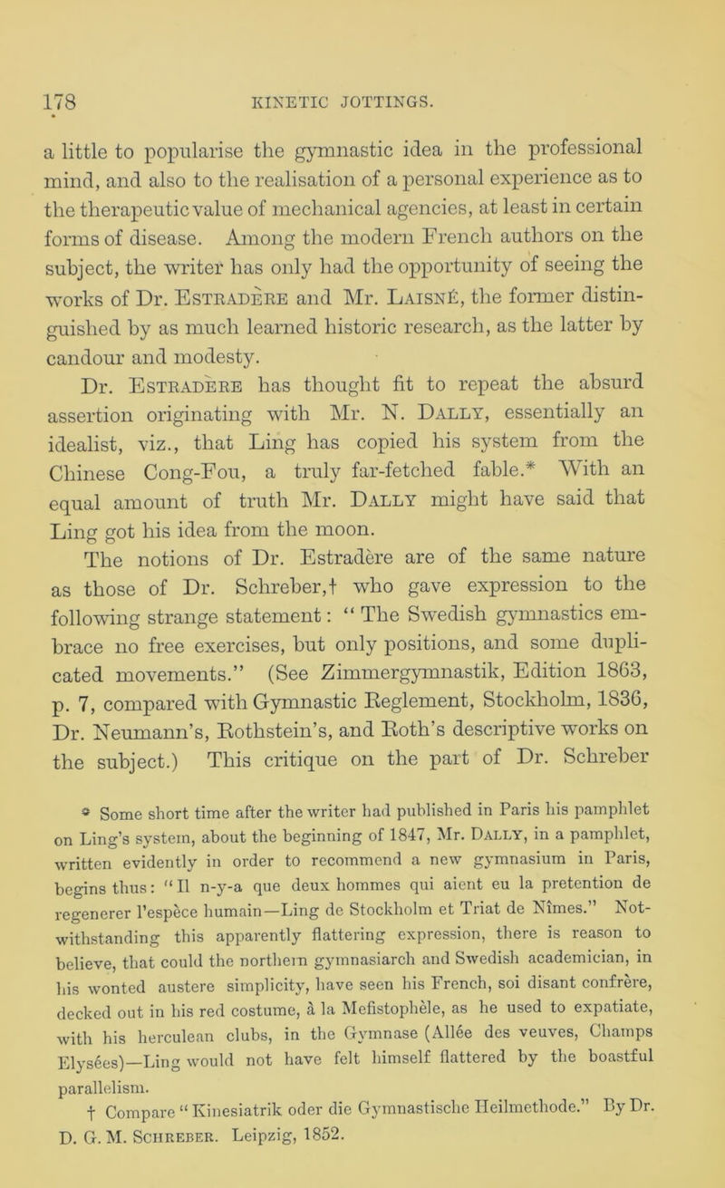 a little to popularise the gymnastic idea in the professional mind, and also to the realisation of a personal experience as to the therapeutic value of mechanical agencies, at least in certain forms of disease. Among the modern French authors on the subject, the writer has only had the opportunity of seeing the works of Dr. Esteadere and Mr. LAiSNk, the former distin- guished by as much learned historic research, as the latter by candour and modesty. Dr. Esteadere has thought fit to repeat the absurd assertion originating with Mr. N. Dally, essentially an idealist, viz., that Ling has copied his system from the Chinese Cong-Fou, a truly far-fetched fable.* With an equal amount of truth Mr. Dally might have said that Ling got his idea from the moon. The notions of Dr. Estradere are of the same nature as those of Dr. Schreber,! who gave expression to the following strange statement; “ The Swedish gymnastics em- brace no free exercises, but only positions, and some dupli- cated movements.” (See Zimmergymnastik, Edition 1863, p. 7, compared with Gymnastic Eeglement, Stockholm, 1836, Dr. Neumann’s, Eothstein’s, and Eoth’s descriptive works on the subject.) This critique on the part of Dr. Schreber « Some short time after the writer had published in Paris his pamphlet on Ling’s system, about the beginning of 1847, Mr. Dally, in a pamphlet, written evidently in order to recommend a new gymnasium in Paris, begins thus; 11 n-y-a que deux hommes qui aient eu la pretention de regenerer I’espece humain—Ling de Stockholm et Triat de Nimes.” Not- withstanding this apparently flattering expression, there is reason to believe, that could the northern gymnasiarch and Swedish academician, in his wonted austere simplicity, have seen his French, soi disant confrere, decked out in his red costume, a la Mefistophele, as he used to expatiate, with his herculean clubs, in the Gymnase (Allee des veuves. Champs Elysees)—Ling would not have felt himself flattered by the boastful parallelism. t Compare  Kinesiatrik oder die Gymnastische Ileilmethode.” By Dr. D. G. M. Schreber. Leipzig, 1852.