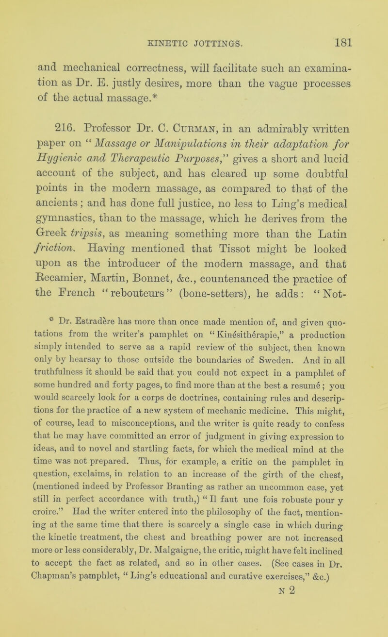 and mechanical correctness, will facilitate such an examina- tion as Dr. E. justly desires, more than the vague processes of the actual massage.* 216. Professor Dr. C. Cueman, in an admirably written paper on “ Massage or Manipulations in their adaptation for Hygienic and Therapeutic Purposes f gives a short and lucid account of the subject, and has cleared up some doubtful points in the modern massage, as compared to that of the ancients ; and has done full justice, no less to Ling’s medical gymnastics, than to the massage, which he derives from the Greek tripsis, as meaning something more than the Latin friction. Having mentioned that Tissot might be looked upon as the introducer of the modern massage, and that Recamier, Martin, Bonnet, &c., countenanced the practice of the French “rebouteurs” (bone-setters), he adds: “ Not- ® Dr. Estradere has more than once made mention o£, and given quo- tations from the writer’s pamphlet on “ Kindsitherapie,” a production simply intended to serve as a rapid review of the subject, then known only by hearsay to those outside the boundaries of Sweden. And in all truthfulness it should be said that you could not expect in a pamphlet of some hundred and forty pages, to find more than at the best a resume; you would scarcely look for a corps de doctrines, containing rules and descrip- tions for the practice of a new system of mechanic medicine. This might, of course, lead to misconceptions, and the writer is quite ready to confess that he may have committed an error of judgment in giving expression to ideas, and to novel and startling facts, for which the medical mind at the time was not prepared. Thus, for example, a critic on the pamphlet in question, exclaims, in relation to an increase of the girth of the chest, (mentioned indeed by Professor Branting as rather an uncommon case, yet still in perfect accordance with truth,) “ II faut une fois robuste pour y croire.” Had the writer entered into the philosophy of the fact, mention- ing at the same time that there is scarcely a single case in which during the kinetic treatment, the chest and breathing power are not increased more or less considerably. Dr. Malgaigne, the critic, might have felt inclined to accept the fact as related, and so in other cases. (See cases in Dr. Chapman’s pamphlet, “ Ling’s educational and curative exercises,” &c.) N 2