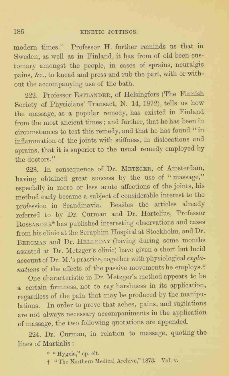 modern times,” Professor H. further reminds us that in Sweden, as well as in Finland, it has from of old been cus- tomary amongst the people, in cases of sprains, neuralgic pains, &c.,to knead and press and rub the part, with or with- out the accompanying use of the hath. 222. Professor Estlandee, of Helsingfors (The Finnish Society of Physicians’ Transact, N. 14, 1872), tells us how the massage, as a popular remedy, has existed in Finland from the most ancient times ; and further, that he has been in circumstances to test this remedy, and that he has found “ in inflammation of the joints with stiffness, in dislocations and sprains, that it is superior to the usual remedy employed by the doctors.” 223. In consequence of Dr. Metzgee, of Amsterdam, having obtained great success by the use of “ massage, especially in more or less acute affections of the joints, his method early became a subject of considerable interest to the profession in Scandinavia, Besides the articles already referred to by Dr. Curman and Dr. Hartelius, Professor BiOSSANDEE* has published interesting observations and cases from his clinic at the Seraphim Hospital at Stockholm, and Dr. Beegman and Dr. Helleday (having during some months assisted at Dr. Metzger’s clinic) have given a short but lucid account of Dr. M.’s practice, together with physiological ex^pla- nations of the effects of the passive movements he employs.! One characteristic in Dr. Metzger’s method aj)pears to be a certain firmness, not to say harshness in its application, regardless of the pain that may be produced by the manipu- lations. In order to prove that aches, pains, and sugilations are not always necessary accompaniments in the application of massage, the two following quotations are appended. 224. Dr. Curman, in relation to massage, quoting the lines of Martialis : « “ Hygeia,” op. cit. t “ The Northern Medical Archive,” 1873. Vol. v.