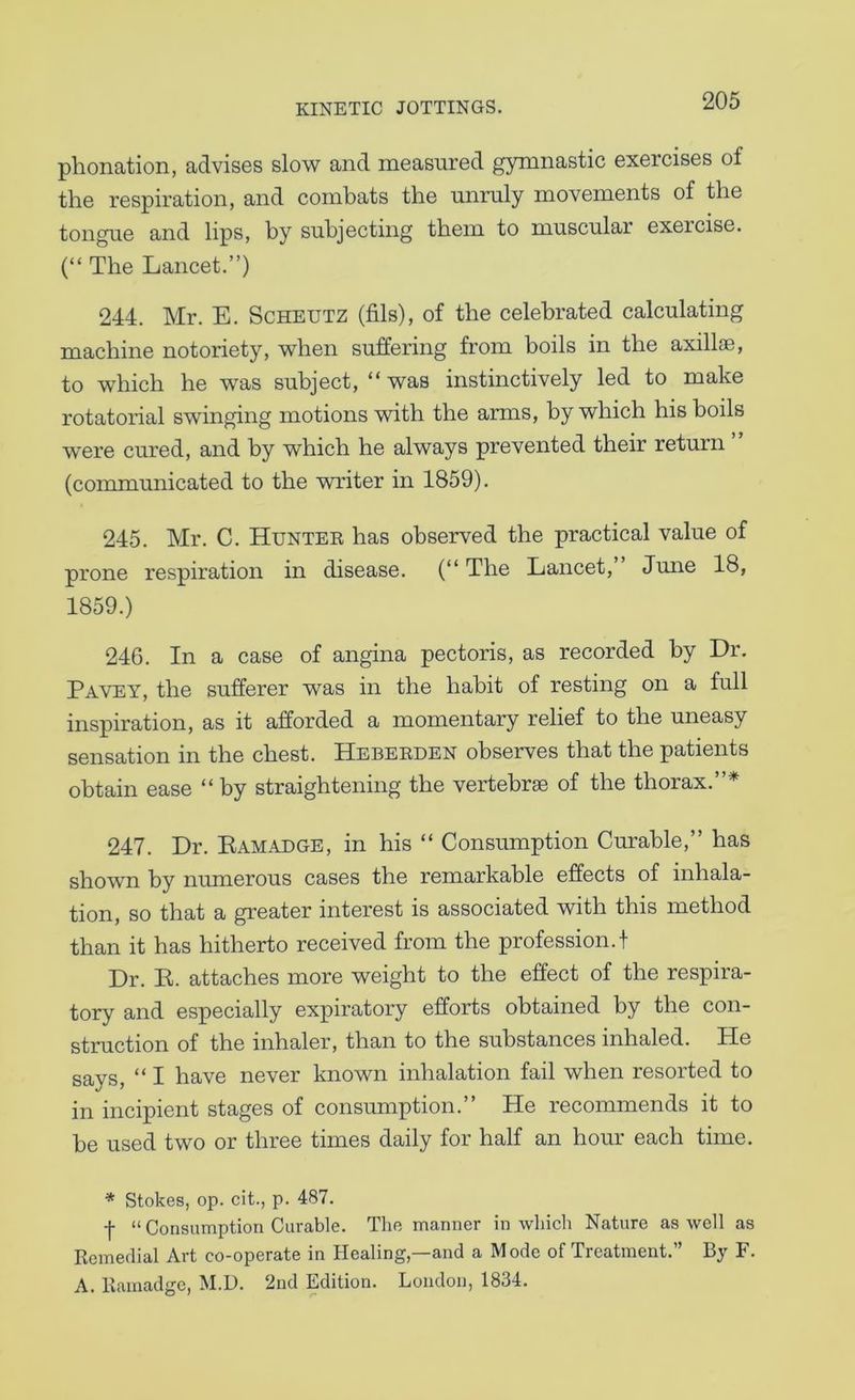 phonation, advises slow and measured gymnastic exercises of the respiration, and combats the unruly movements of the tongue and lips, by subjecting them to muscular exeicise. (“ The Lancet.”) 244. Mr. E. Scheutz (fils), of the celebrated calculating machine notoriety, when suffering from boils in the axillae, to which he was subject, “was instinctively led to make rotatorial swinging motions with the arms, by which his boils were cured, and by which he always prevented their return (communicated to the writer in 1859). 245. Mr. C. Huntee has observed the practical value of prone respiration in disease. (“ The Lancet, June 18, 1859.) 246. In a case of angina pectoris, as recorded by Dr. Pavey, the sufferer was in the habit of resting on a full inspiration, as it afforded a momentary relief to the uneasy sensation in the chest. Hebeeden observes that the patients obtain ease “ by straightening the vertebrae of the thorax.”* 247. Dr. Eamadge, in his “ Consumption Curable,” has shown by numerous cases the remarkable effects of inhala- tion, so that a greater interest is associated with this method than it has hitherto received from the profession.! Dr. K. attaches more weight to the effect of the respira- tory and especially expiratory efforts obtained by the con- struction of the inhaler, than to the substances inhaled. He says, “ I have never known inhalation fail when resorted to in incipient stages of consumption.” He recommends it to be used two or three times daily for half an hour each time, * Stokes, op. cit., p. 487. f “ Consumption Curable. The manner in which Nature as well as Remedial Art co-operate in Healing,—and a Mode of Treatment.” By F. A. Rainadgc, M.U. 2nd Edition. London, 1834.