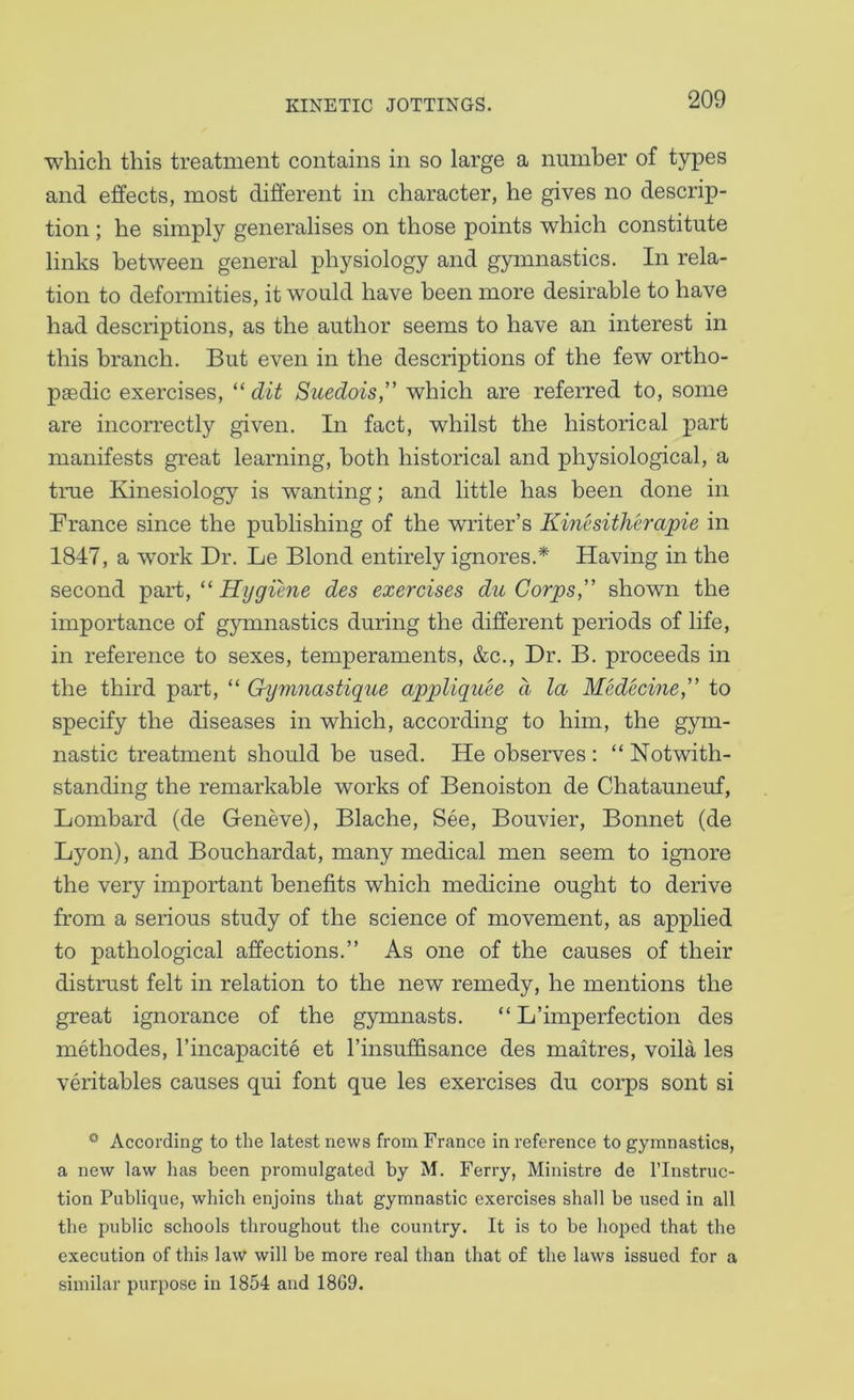 which this treatment contains in so large a number of types and effects, most different in character, he gives no descrip- tion ; he simply generalises on those points which constitute links between general physiology and gymnastics. In rela- tion to deformities, it would have been more desirable to have had descriptions, as the author seems to have an interest in this branch. But even in the descriptions of the few ortho- paedic exercises, “ dit Suedois,” which are referred to, some are incorrectly given. In fact, whilst the historical part manifests great learning, both historical and physiological, a true Kinesiology is wanting; and little has been done in France since the publishing of the writer’s Kinesitherapie in 1847, a work Dr. Le Blond entirely ignores.* Having in the second ^axt, “ Hygihie des exercises du Corps,” shown the importance of gymnastics during the different periods of life, in reference to sexes, temperaments, &c.. Dr. B. proceeds in the third part, “ Gymnastique appUquee d la Medecine,” to specify the diseases in which, according to him, the gym- nastic treatment should be used. He observes : “ Notwith- standing the remarkable works of Benoiston de Chatauneuf, Lombard (de Geneve), Blache, See, Bouvier, Bonnet (de Lyon), and Bouchardat, many medical men seem to ignore the very important benefits which medicine ought to derive from a serious study of the science of movement, as applied to pathological affections.” As one of the causes of their distrust felt in relation to the new remedy, he mentions the great ignorance of the gymnasts. “ L’imperfection des methodes, I’incapacite et I’insuffisance des maitres, voila les veritables causes qui font que les exercises du corps sont si According to the latest news from France in reference to gymnastics, a new law has been promulgated by M. Ferry, Ministre de I’lnstruc- tion Publique, which enjoins that gymnastic exercises shall be used in all the public schools throughout the country. It is to be hoped that the execution of this law will be more real than that of the laws issued for a similar purpose in 1854 and 1869.