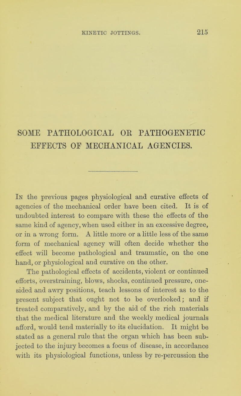 SOME PATHOLOGICAL OE PATHOGENETIC EFFECTS OF MECHANICAL AGENCIES. In the previous pages physiological and curative effects of agencies of the mechanical order have been cited. It is of undoubted interest to compare -with these the effects of the same kind of agency,’when used either in an excessive degree, or in a ■wrong form, A little more or a little less of the same form of mechanical agency will often decide whether the effect will become pathological and traumatic, on the one hand, or physiological and curative on the other. The pathological effects of accidents, violent or continued efforts, overstraining, blows, shocks, continued pressure, one- sided and a-wry positions, teach lessons of interest as to the present subject that ought not to be overlooked; and if treated comparatively, and by the aid of the rich materials that the medical literature and the weekly medical journals afford, would tend materially to its elucidation. It might be stated as a general rule that the organ which has been sub- jected to the injmy becomes a focus of disease, in accordance with its physiological functions, unless by re-percussion the
