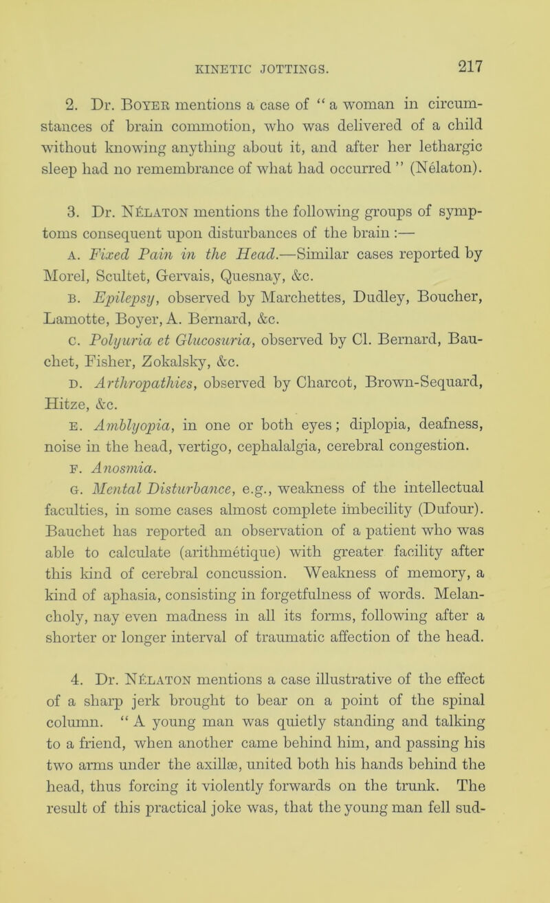 2. Dr. Boyee mentions a case of “ a woman in circum- stances of brain commotion, who was delivered of a child without knowing anything about it, and after her lethargic sleep had no remembrance of what had occurred ” (Nelaton). 3. Dr. NkLATON mentions the following groups of symp- toms consequent upon disturbances of the brain :— A. Fixed Fain in the Head.—Similar cases reported by Morel, Scultet, Gervais, Quesnay, &c. B. Epilepsy, observed by Marchettes, Dudley, Boucher, Lamotte, Boyer, A. Bernard, &c. c. Polyuria et Glucosuria, observed by Cl. Bernard, Bau- chet, Fisher, Zokalsky, &c. D. Arthropathies, observed by Charcot, Brown-Sequard, Hitze, &c. E. Amblyopia, in one or both eyes; diplopia, deafness, noise in the head, vertigo, cephalalgia, cerebral congestion. F. Anosmia. G. Mental Disturbance, e.g., weakness of the intellectual faculties, in some cases almost complete imbecility (Dufour). Bauchet has reported an observation of a patient who was able to calculate (arithmetique) with greater facility after this Idnd of cerebral concussion. Wealmess of memory, a kind of aphasia, consisting in forgetfulness of words. Melan- choly, nay even madness in all its forms, following after a shorter or longer interval of traumatic affection of the head. 4. Dr. NkLATON mentions a case illustrative of the effect of a sharp jerk brought to bear on a point of the spinal column. “ A young man was quietly standing and talking to a friend, when another came behind him, and passing his two arms under the axillae, united both his hands behind the head, thus forcing it violently forwards on the trunk. The result of this practical joke was, that the young man fell sud-