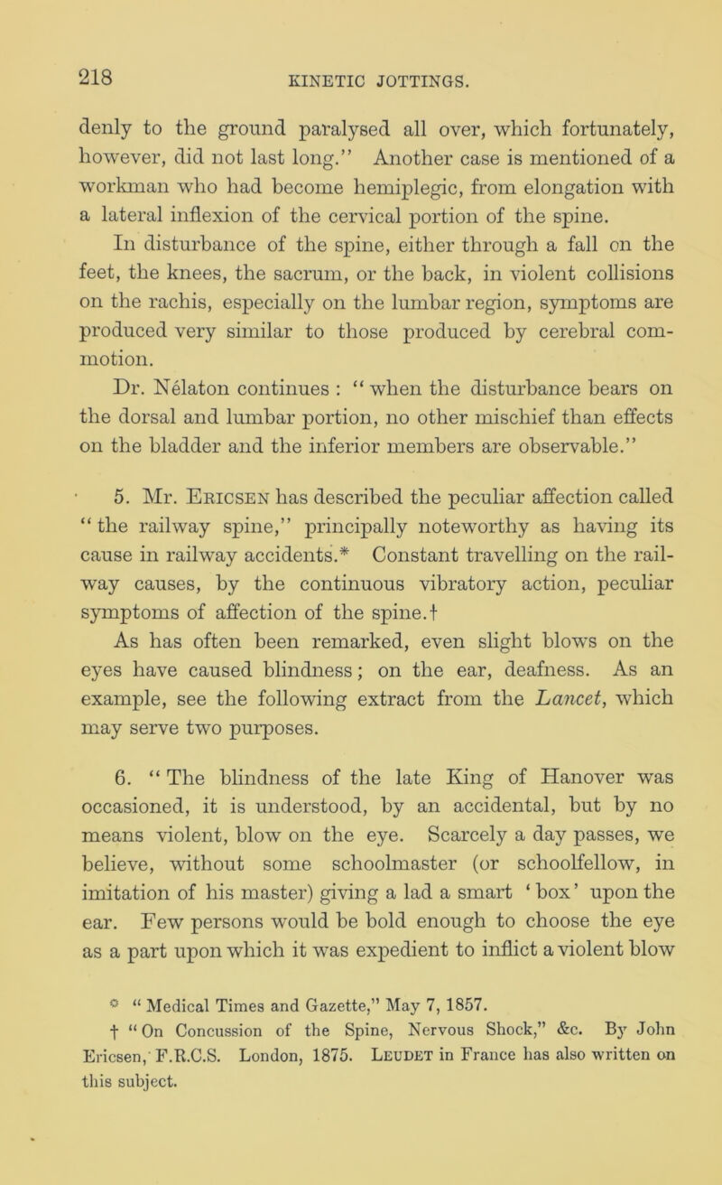 denly to the ground paralysed all over, which fortunately, however, did not last long,” Another case is mentioned of a workman who had become hemiplegic, from elongation with a lateral inflexion of the cervical portion of the spine. In disturbance of the spine, either through a fall on the feet, the knees, the sacrum, or the back, in violent collisions on the rachis, especially on the lumbar region, symptoms are produced very similar to those produced by cerebral com- motion. Dr. Nelaton continues : “ when the disturbance bears on the dorsal and lumbar portion, no other mischief than effects on the bladder and the inferior members are observable.” 5. Mr. Eeicsen has described the peculiar affection called “ the railway spine,” principally noteworthy as having its cause in railway accidents,* Constant travelling on the rail- way causes, by the continuous vibratory action, peculiar symptoms of affection of the spine,t As has often been remarked, even slight blows on the eyes have caused blindness; on the ear, deafness. As an example, see the following extract from the Lancet, which may serve two purposes. 6. “ The blindness of the late King of Hanover was occasioned, it is understood, by an accidental, but by no means violent, blow on the eye. Scarcely a day passes, we believe, without some schoolmaster (or schoolfellow, in imitation of his master) giving a lad a smart ‘ box ’ upon the ear. Few persons would be bold enough to choose the eye as a part upon which it was expedient to inflict a violent blow * “ Medical Times and Gazette,” May 7, 1857. t “ On Concussion of the Spine, Nervous Shock,” &c. B} John Ericsen, F.R.C.S. London, 1875. Leudbt in France has also written on this subject.