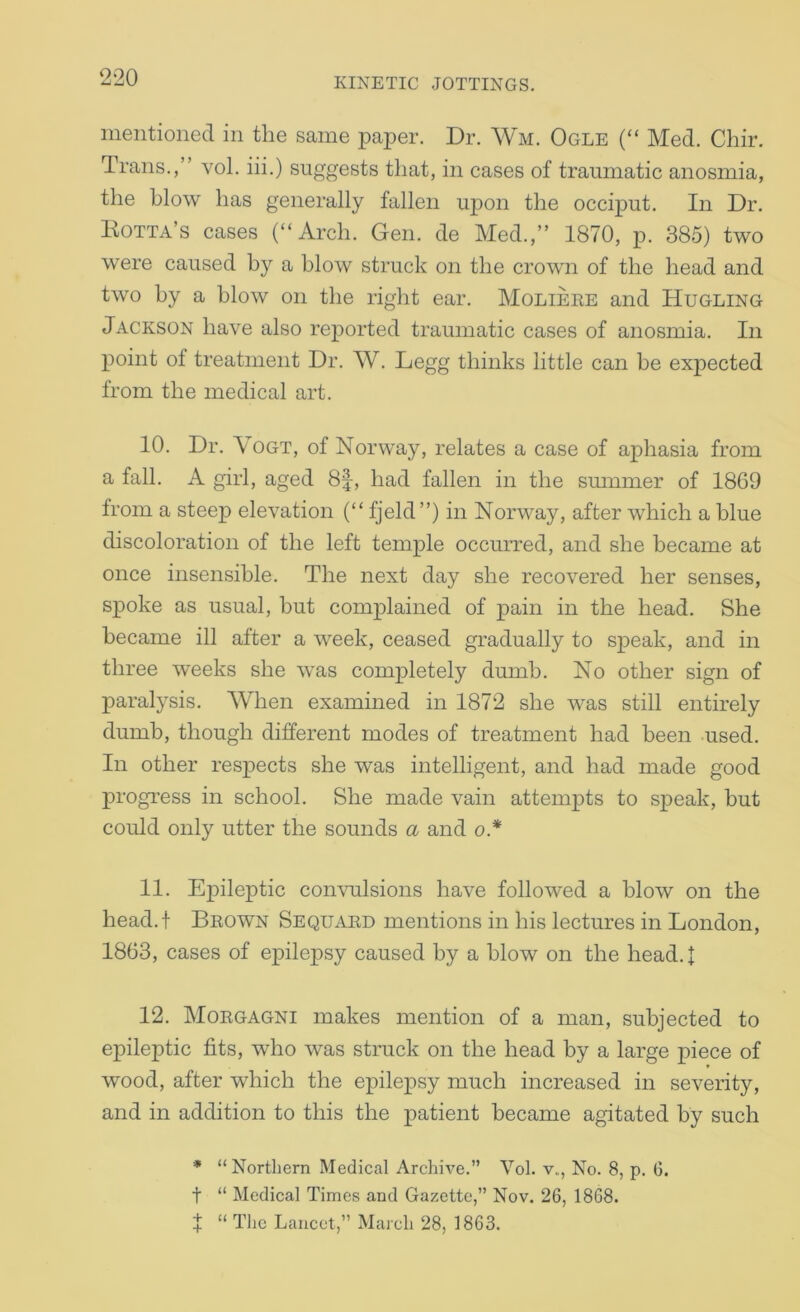 mentioned in the same paper. Dr. Wm. Ogle (“ Med. Chir, Trans.,” vol. iii.) suggests that, in cases of traumatic anosmia, the blow has generally fallen upon the occiput. In Dr. Eotta’s cases (“Arch. Gen. de Med.,” 1870, p. 385) two were caused by a blow struck on the crown of the head and two by a blow on the right ear. Molieee and Hugling Jackson have also reported traumatic cases of anosmia. In point of treatment Dr. W. Legg thinks little can be expected from the medical art, 10. Dr. Vogt, of Norway, relates a case of aphasia from a fall. A girl, aged 8|, had fallen in the smnmer of 1869 from a steep elevation (“ fjeld”) in Norway, after which a blue discoloration of the left temple occurred, and she became at once insensible. The next day she recovered her senses, spoke as usual, but complained of pain in the head. She became ill after a week, ceased gradually to speak, and in three weeks she was completely dumb. No other sign of paralysis. When examined in 1872 she was still entirely dumb, though different modes of treatment had been used. In other respects she was intelligent, and had made good progress in school. She made vain attempts to speak, but could only utter the sounds a and o* 11. Epileptic comuilsions have followed a blow on the head.f Bkown Sequaed mentions in his lectures in London, 1863, cases of epilepsy caused by a blow on the head. I 12. Moegagni makes mention of a man, subjected to epileptic fits, who was struck on the head by a large piece of wood, after which the epilepsy much increased in severity, and in addition to this the patient became agitated by such * “ Northern Medical Archive.” Vol. v., No. 8, p. (j. t “ Medical Times and Gazette,” Nov. 26, 1868. + “ The Lancet, March 28, 1863.