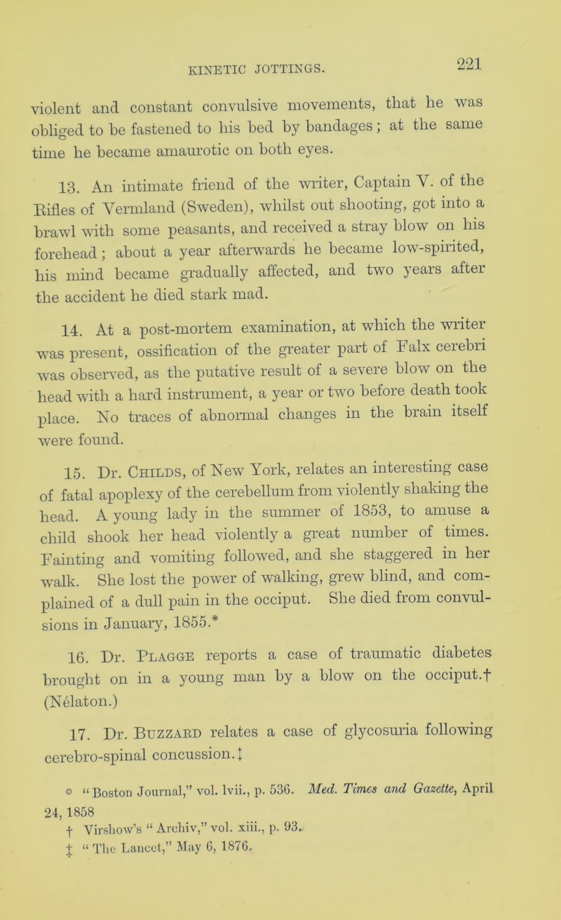 violent and constant convulsive movements, that he was obliged to be fastened to his bed by bandages; at the same time be became amaurotic on both eyes. 13. An intimate friend of the writer, Caiitain V. of the Kifles of Vermland (Sweden), whilst out shooting, got into a brawl with some peasants, and received a stray blow on Ins forehead ; about a year afterwards he became low-spirited, his mind became gradually affected, and two years after the accident he died stark mad. 14. At a post-mortem examination, at which the writer was present, ossification of the greater part of Falx cerebri was observed, as the putative result of a severe blow on the head with a hard instrmnent, a year or two before death took place. No traces of abnormal changes in the brain itself were found. 15. Dr. Childs, of New York, relates an interesting case of fatal apoplexy of the cerebellum from violently shaking the head. A young lady in the summer of 1853, to amuse a child shook her head violently a great number of times. Fainting and vomiting followed, and she staggered in her walk. She lost the power of walking, grew blind, and com- plained of a dull pain in the occiput. She died from convul- sions in January, 1855.* 16. Dr. Plagge reports a case of traumatic diabetes brought on in a young man by a blow on the occiput.f (Nelaton.) 17. Dr. Buzzaed relates a case of glycosuria following cerebro-spinal concussion.! « “ Boston Journal,” vol. Ivii., p. 536. Med. Times and Gazette, April 24, 1858 t Virshow’s “ Archiv,” vol. xiii., p. 93.. + “ The Lancet,” May 0, 1876. T